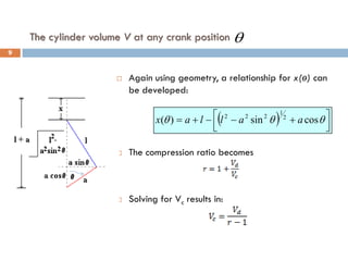 The cylinder volume V at any crank position
 Again using geometry, a relationship for x(ө) can
be developed:
 The compression ratio becomes
 Solving for Vc results in:
( ) 




 +
−
−
+
= θ
θ
θ cos
sin
)
( 2
1
2
2
2
a
a
l
l
a
x
θ
9
 