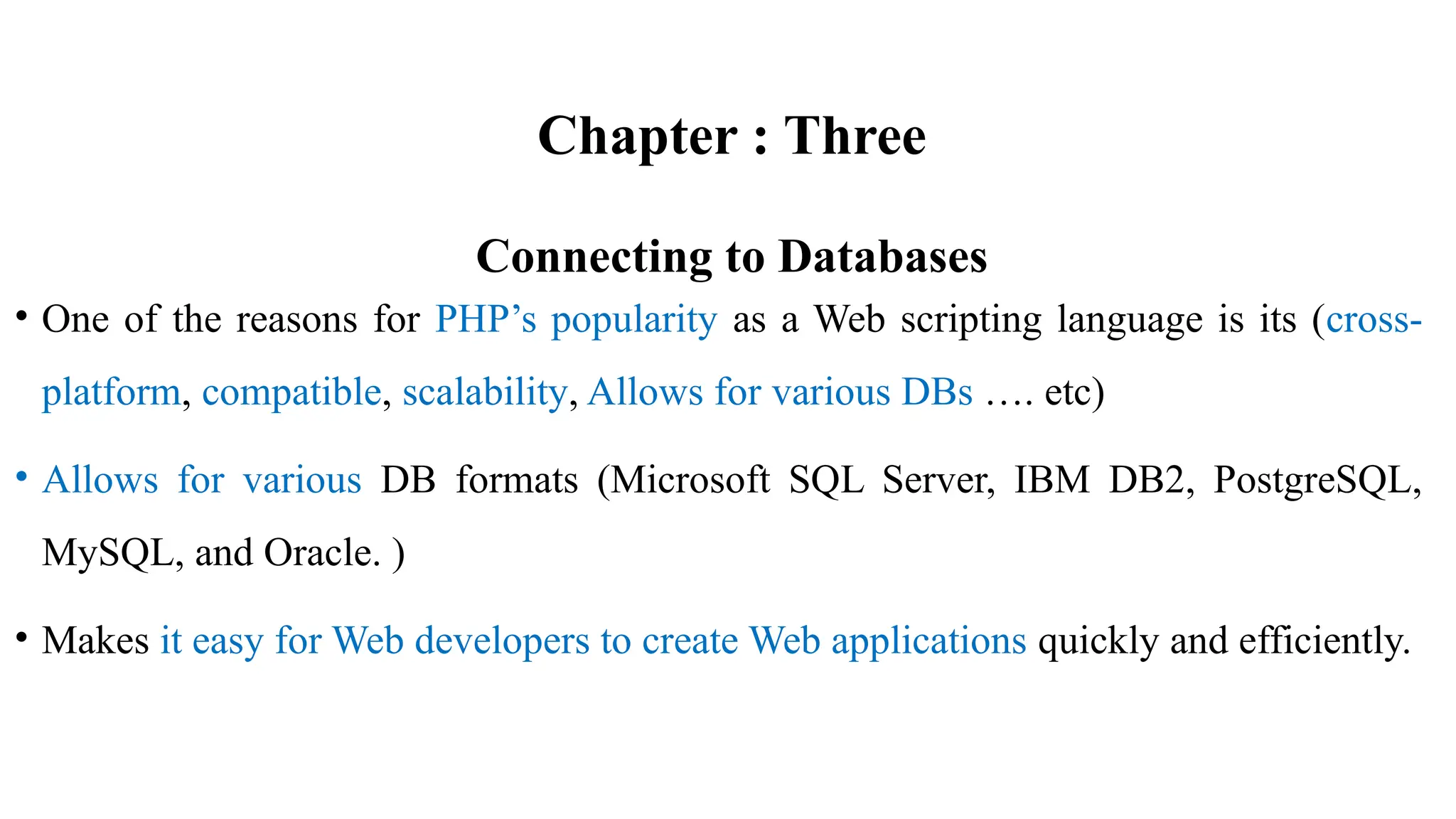 Chapter : Three
Connecting to Databases
• One of the reasons for PHP’s popularity as a Web scripting language is its (cross-
platform, compatible, scalability, Allows for various DBs …. etc)
• Allows for various DB formats (Microsoft SQL Server, IBM DB2, PostgreSQL,
MySQL, and Oracle. )
• Makes it easy for Web developers to create Web applications quickly and efficiently.
 