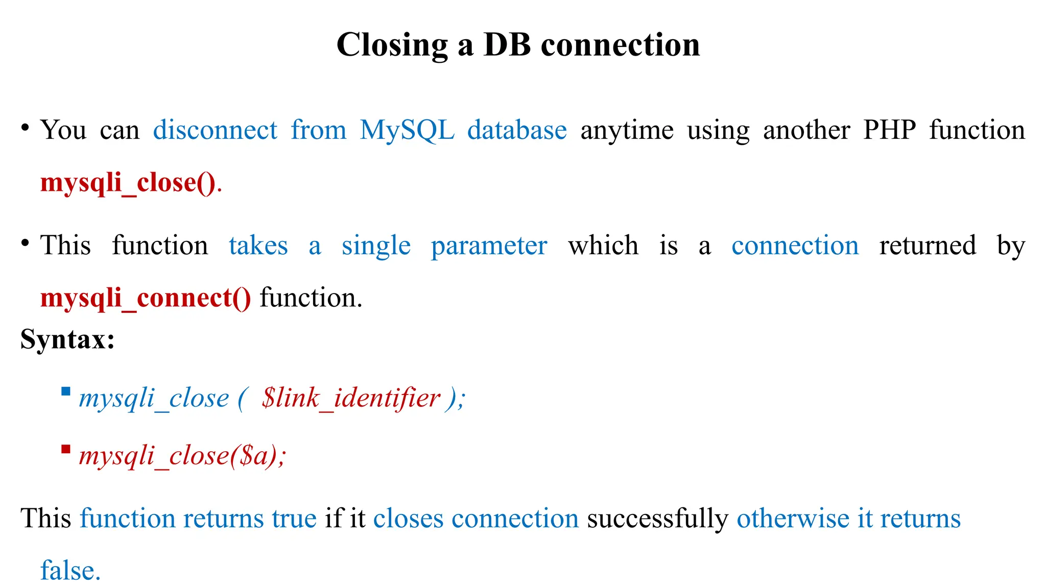 Closing a DB connection
• You can disconnect from MySQL database anytime using another PHP function
mysqli_close().
• This function takes a single parameter which is a connection returned by
mysqli_connect() function.
Syntax:
 mysqli_close ( $link_identifier );
 mysqli_close($a);
This function returns true if it closes connection successfully otherwise it returns
false.
 