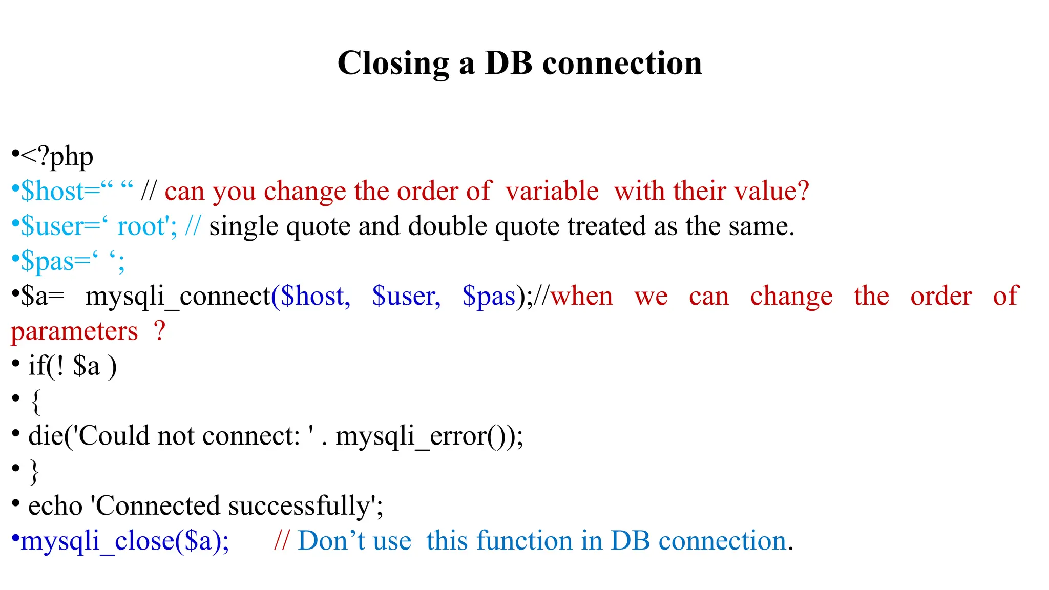 Closing a DB connection
•<?php
•$host=“ “ // can you change the order of variable with their value?
•$user=‘ root'; // single quote and double quote treated as the same.
•$pas=‘ ‘;
•$a= mysqli_connect($host, $user, $pas);//when we can change the order of
parameters ?
• if(! $a )
• {
• die('Could not connect: ' . mysqli_error());
• }
• echo 'Connected successfully';
•mysqli_close($a); // Don’t use this function in DB connection.
 