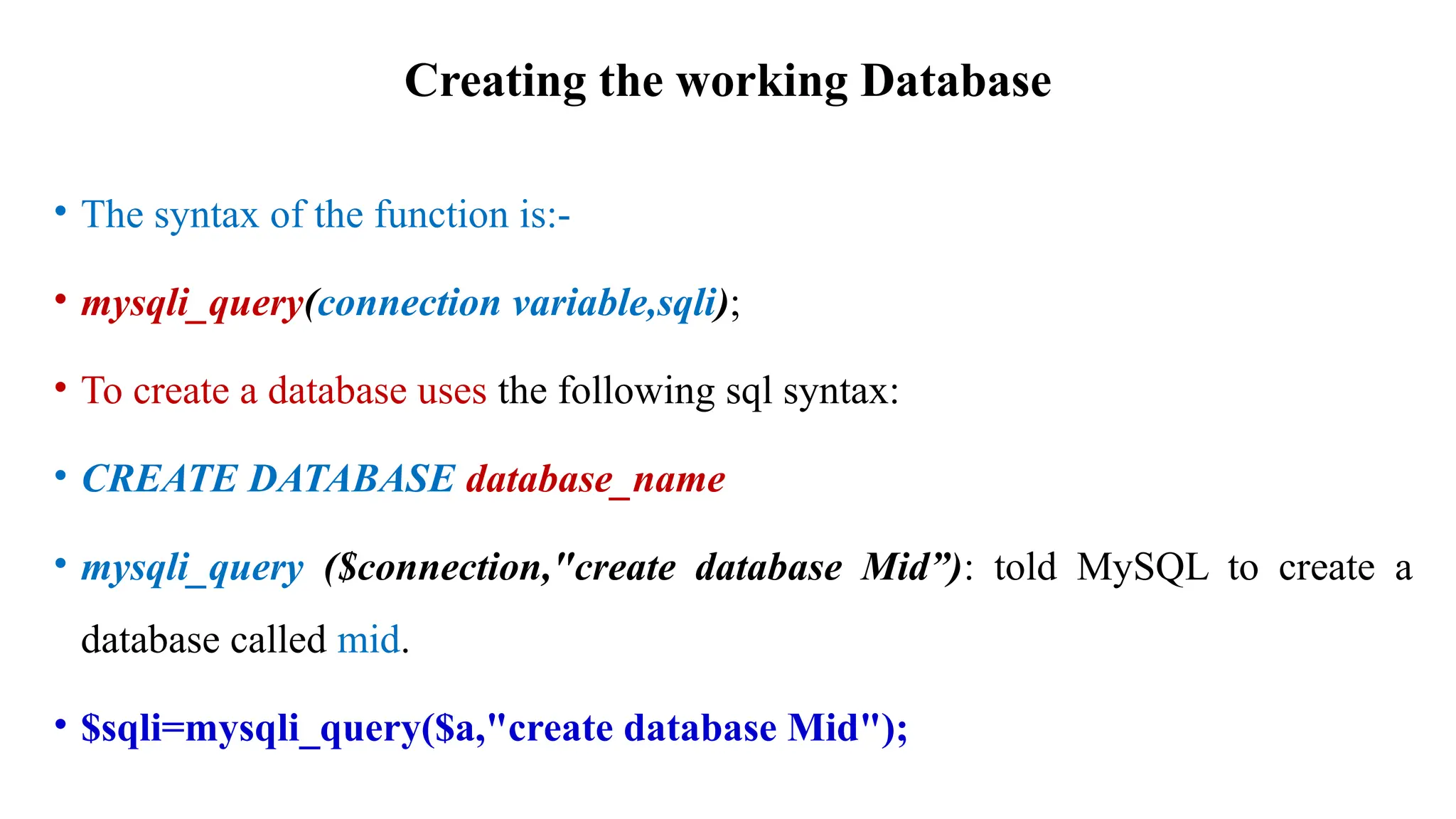 Creating the working Database
• The syntax of the function is:-
• mysqli_query(connection variable,sqli);
• To create a database uses the following sql syntax:
• CREATE DATABASE database_name
• mysqli_query ($connection,"create database Mid”): told MySQL to create a
database called mid.
• $sqli=mysqli_query($a,"create database Mid");
 
