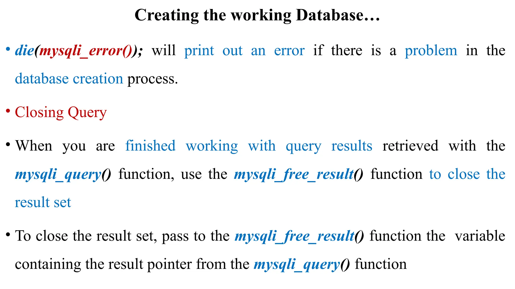 Creating the working Database…
• die(mysqli_error()); will print out an error if there is a problem in the
database creation process.
• Closing Query
• When you are finished working with query results retrieved with the
mysqli_query() function, use the mysqli_free_result() function to close the
result set
• To close the result set, pass to the mysqli_free_result() function the variable
containing the result pointer from the mysqli_query() function
 