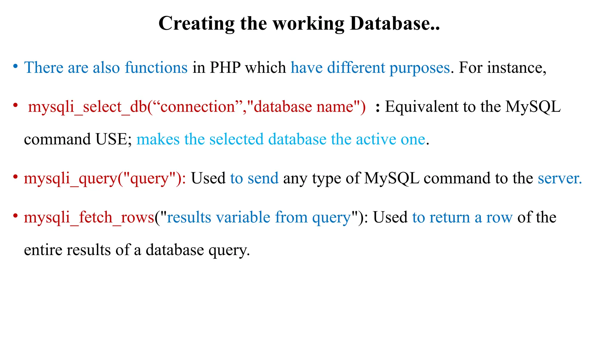 Creating the working Database..
• There are also functions in PHP which have different purposes. For instance,
• mysqli_select_db(“connection”,"database name") : Equivalent to the MySQL
command USE; makes the selected database the active one.
• mysqli_query("query"): Used to send any type of MySQL command to the server.
• mysqli_fetch_rows("results variable from query"): Used to return a row of the
entire results of a database query.
 