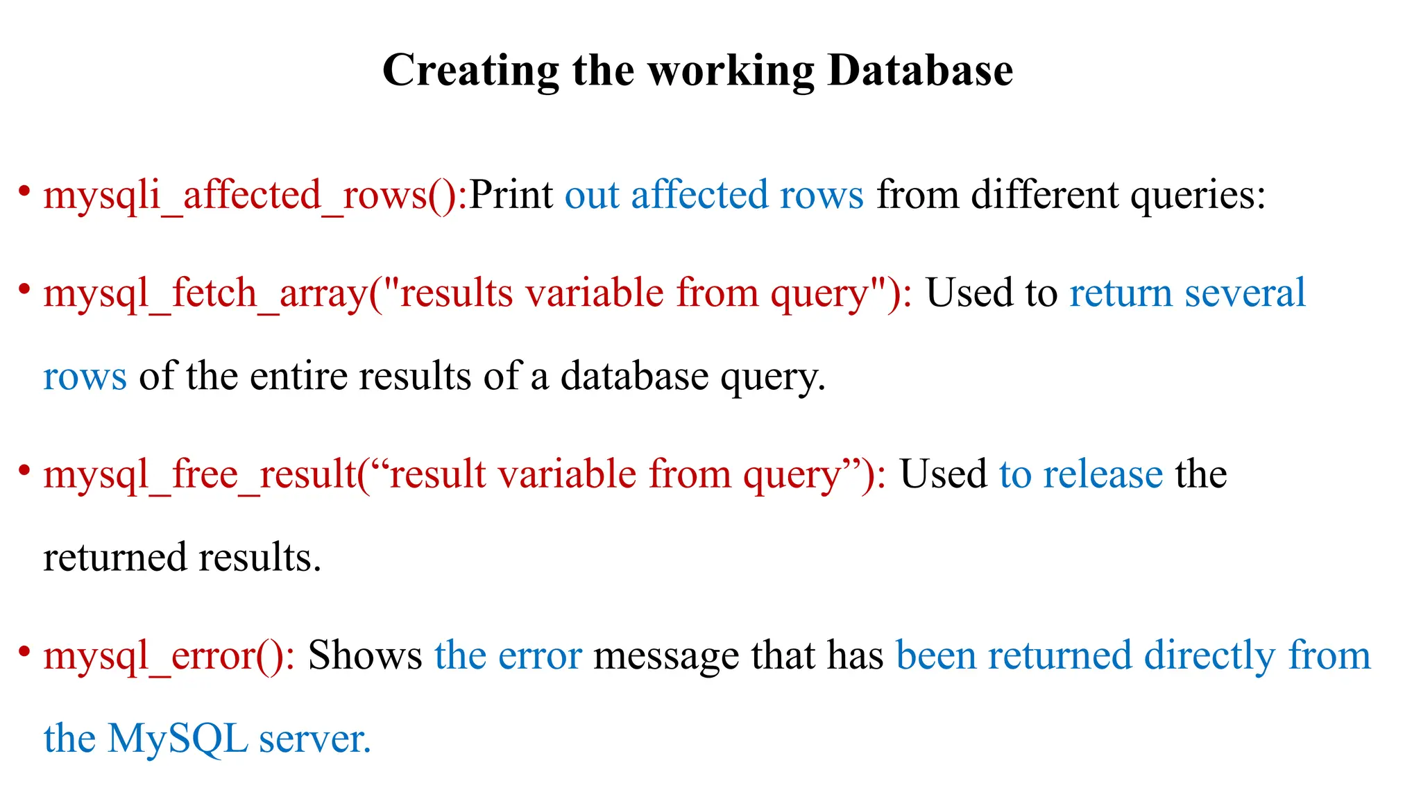 Creating the working Database
• mysqli_affected_rows():Print out affected rows from different queries:
• mysql_fetch_array("results variable from query"): Used to return several
rows of the entire results of a database query.
• mysql_free_result(“result variable from query”): Used to release the
returned results.
• mysql_error(): Shows the error message that has been returned directly from
the MySQL server.
 