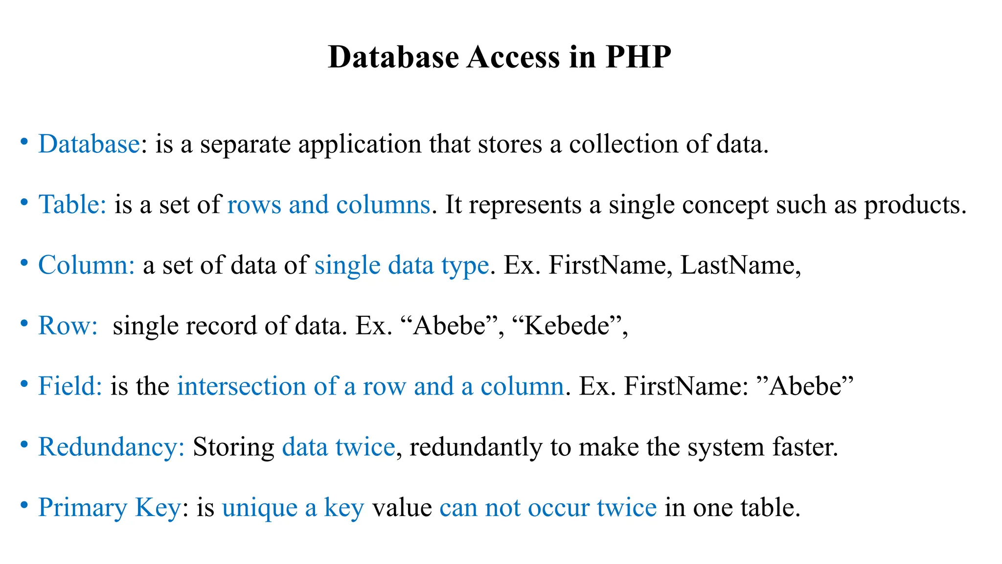 Database Access in PHP
• Database: is a separate application that stores a collection of data.
• Table: is a set of rows and columns. It represents a single concept such as products.
• Column: a set of data of single data type. Ex. FirstName, LastName,
• Row: single record of data. Ex. “Abebe”, “Kebede”,
• Field: is the intersection of a row and a column. Ex. FirstName: ”Abebe”
• Redundancy: Storing data twice, redundantly to make the system faster.
• Primary Key: is unique a key value can not occur twice in one table.
 
