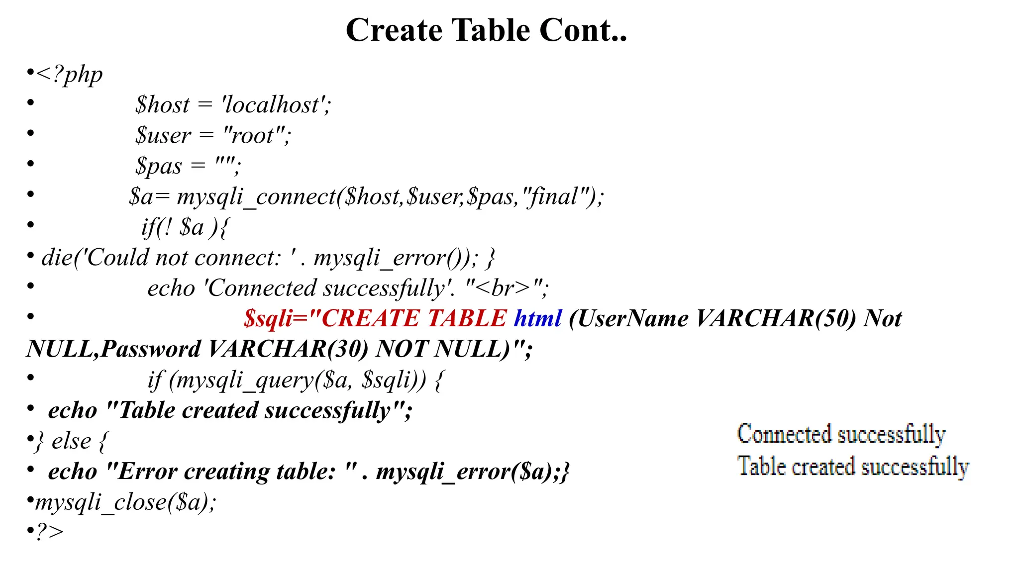 Create Table Cont..
•<?php
• $host = 'localhost';
• $user = "root";
• $pas = "";
• $a= mysqli_connect($host,$user,$pas,"final");
• if(! $a ){
• die('Could not connect: ' . mysqli_error()); }
• echo 'Connected successfully'. "<br>";
• $sqli="CREATE TABLE html (UserName VARCHAR(50) Not
NULL,Password VARCHAR(30) NOT NULL)";
• if (mysqli_query($a, $sqli)) {
• echo "Table created successfully";
•} else {
• echo "Error creating table: " . mysqli_error($a);}
•mysqli_close($a);
•?>
 