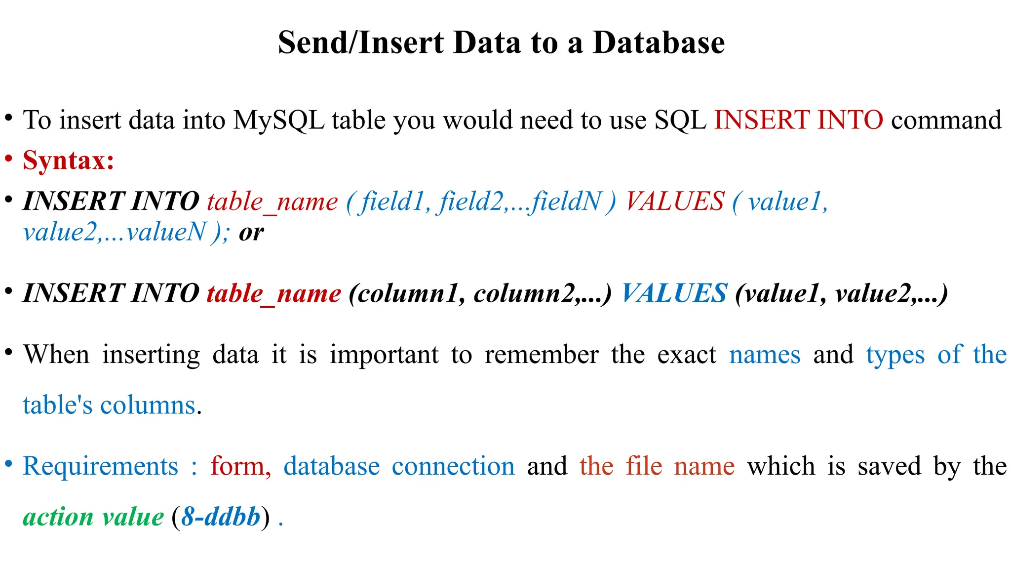 Send/Insert Data to a Database
• To insert data into MySQL table you would need to use SQL INSERT INTO command
• Syntax:
• INSERT INTO table_name ( field1, field2,...fieldN ) VALUES ( value1,
value2,...valueN ); or
• INSERT INTO table_name (column1, column2,...) VALUES (value1, value2,...)
• When inserting data it is important to remember the exact names and types of the
table's columns.
• Requirements : form, database connection and the file name which is saved by the
action value (8-ddbb) .
 