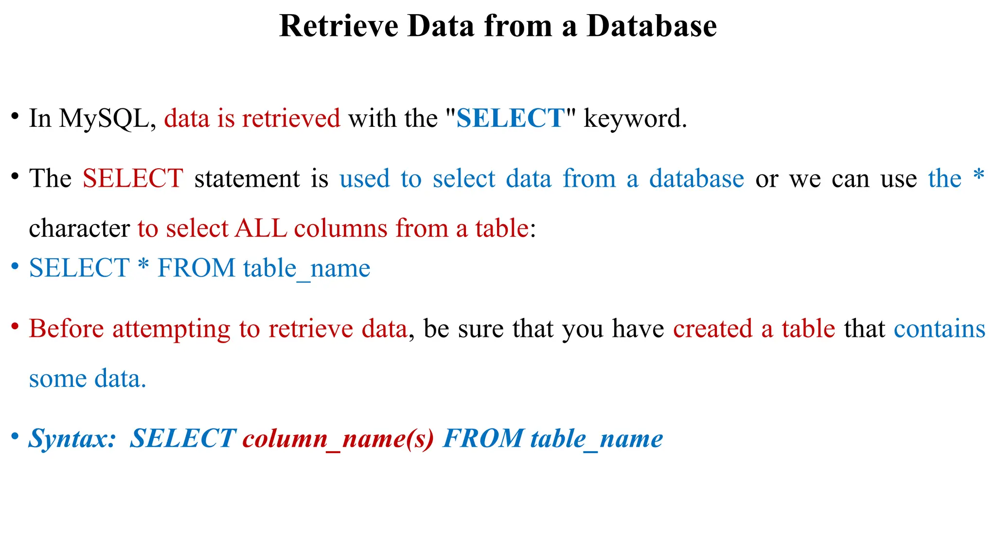 Retrieve Data from a Database
• In MySQL, data is retrieved with the "SELECT" keyword.
• The SELECT statement is used to select data from a database or we can use the *
character to select ALL columns from a table:
• SELECT * FROM table_name
• Before attempting to retrieve data, be sure that you have created a table that contains
some data.
• Syntax: SELECT column_name(s) FROM table_name
 