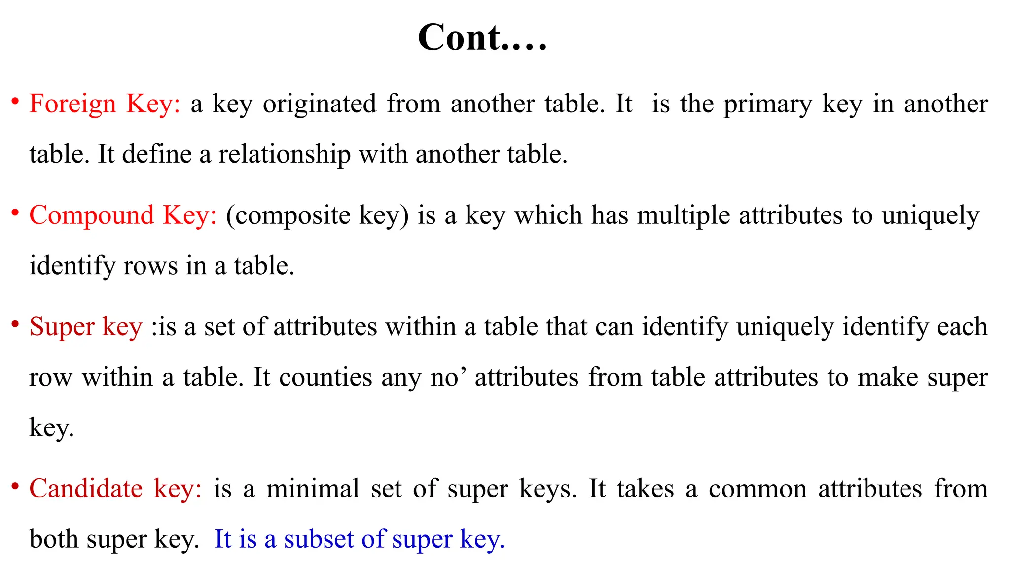 Cont.…
• Foreign Key: a key originated from another table. It is the primary key in another
table. It define a relationship with another table.
• Compound Key: (composite key) is a key which has multiple attributes to uniquely
identify rows in a table.
• Super key :is a set of attributes within a table that can identify uniquely identify each
row within a table. It counties any no’ attributes from table attributes to make super
key.
• Candidate key: is a minimal set of super keys. It takes a common attributes from
both super key. It is a subset of super key.
 