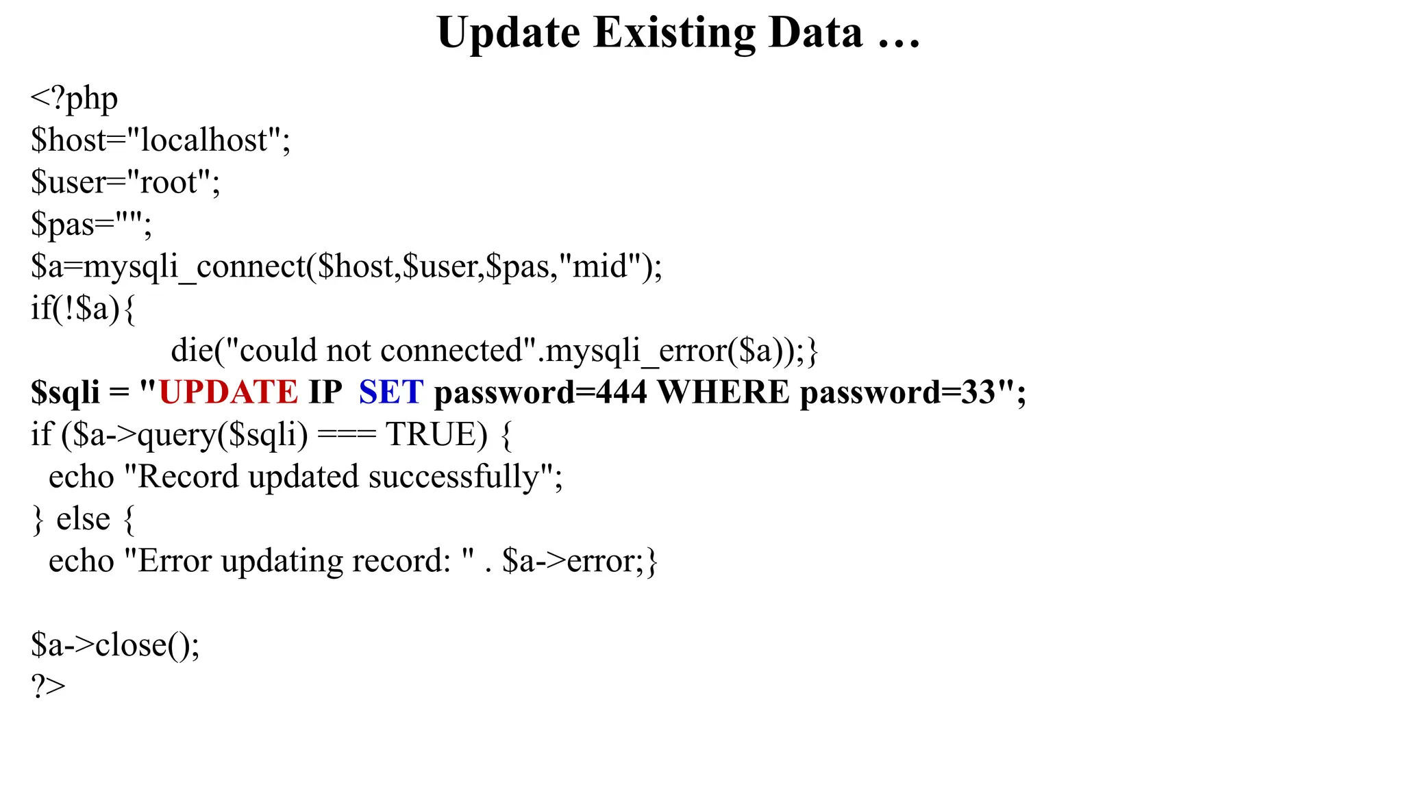 Update Existing Data …
<?php
$host="localhost";
$user="root";
$pas="";
$a=mysqli_connect($host,$user,$pas,"mid");
if(!$a){
die("could not connected".mysqli_error($a));}
$sqli = "UPDATE IP SET password=444 WHERE password=33";
if ($a->query($sqli) === TRUE) {
echo "Record updated successfully";
} else {
echo "Error updating record: " . $a->error;}
$a->close();
?>
 