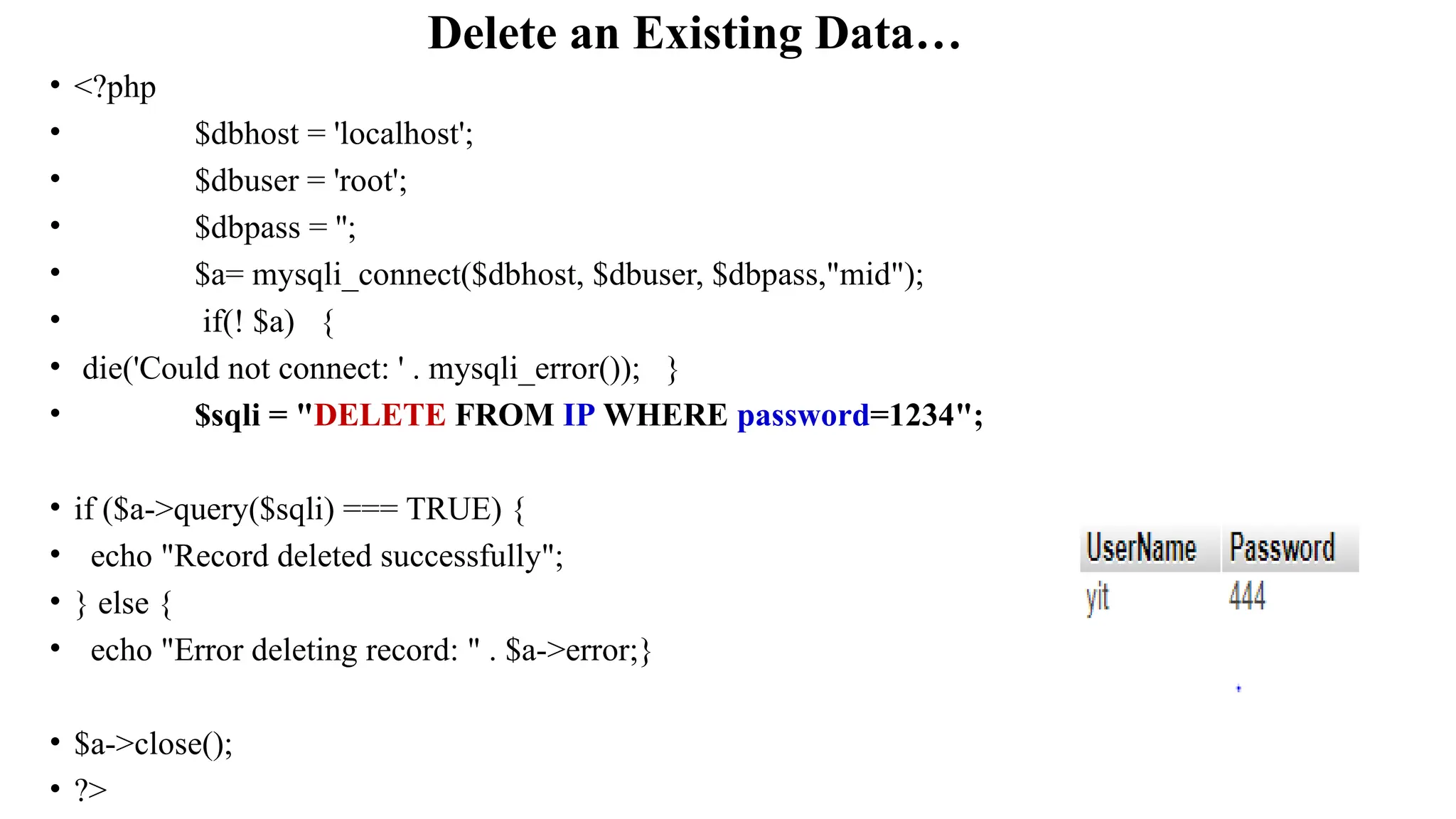 Delete an Existing Data…
• <?php
• $dbhost = 'localhost';
• $dbuser = 'root';
• $dbpass = '';
• $a= mysqli_connect($dbhost, $dbuser, $dbpass,"mid");
• if(! $a) {
• die('Could not connect: ' . mysqli_error()); }
• $sqli = "DELETE FROM IP WHERE password=1234";
• if ($a->query($sqli) === TRUE) {
• echo "Record deleted successfully";
• } else {
• echo "Error deleting record: " . $a->error;}
• $a->close();
• ?>
 