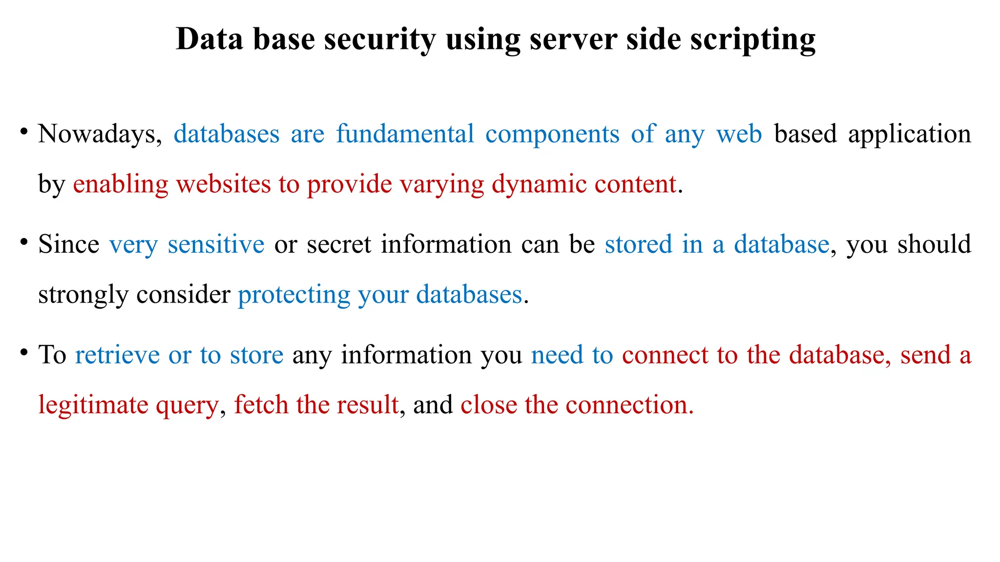 Data base security using server side scripting
• Nowadays, databases are fundamental components of any web based application
by enabling websites to provide varying dynamic content.
• Since very sensitive or secret information can be stored in a database, you should
strongly consider protecting your databases.
• To retrieve or to store any information you need to connect to the database, send a
legitimate query, fetch the result, and close the connection.
 