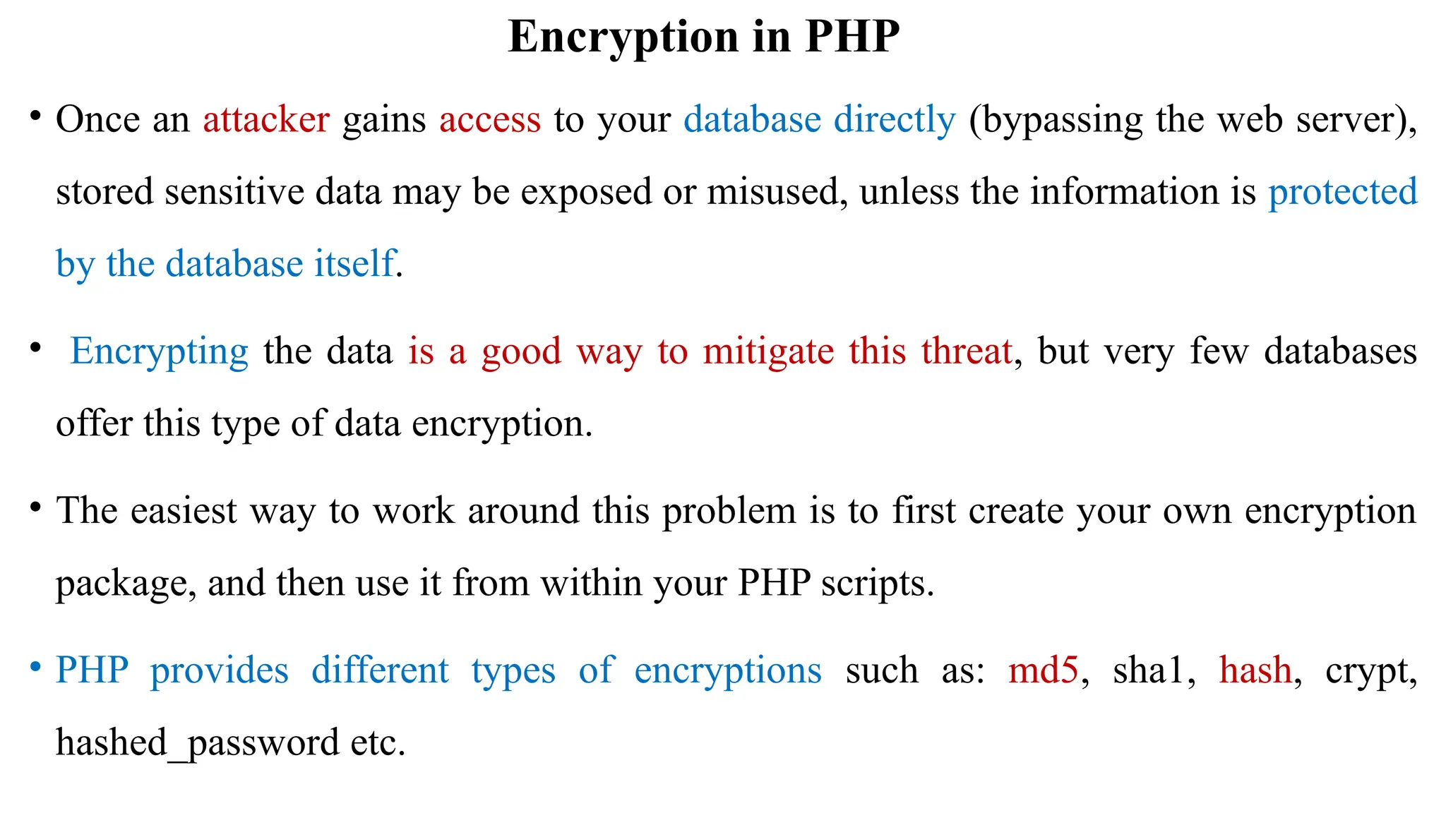 Encryption in PHP
• Once an attacker gains access to your database directly (bypassing the web server),
stored sensitive data may be exposed or misused, unless the information is protected
by the database itself.
• Encrypting the data is a good way to mitigate this threat, but very few databases
offer this type of data encryption.
• The easiest way to work around this problem is to first create your own encryption
package, and then use it from within your PHP scripts.
• PHP provides different types of encryptions such as: md5, sha1, hash, crypt,
hashed_password etc.
 