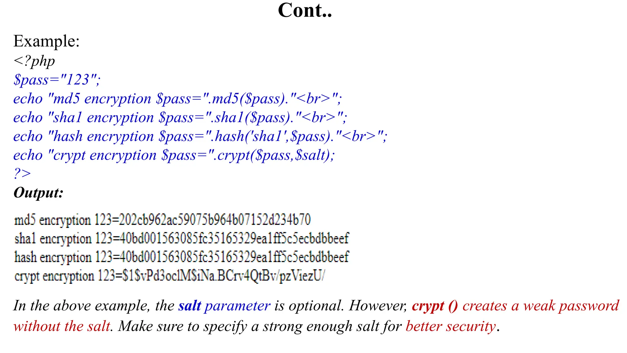 Cont..
Example:
<?php
$pass="123";
echo "md5 encryption $pass=".md5($pass)."<br>";
echo "sha1 encryption $pass=".sha1($pass)."<br>";
echo "hash encryption $pass=".hash('sha1',$pass)."<br>";
echo "crypt encryption $pass=".crypt($pass,$salt);
?>
Output:
In the above example, the salt parameter is optional. However, crypt () creates a weak password
without the salt. Make sure to specify a strong enough salt for better security.
 