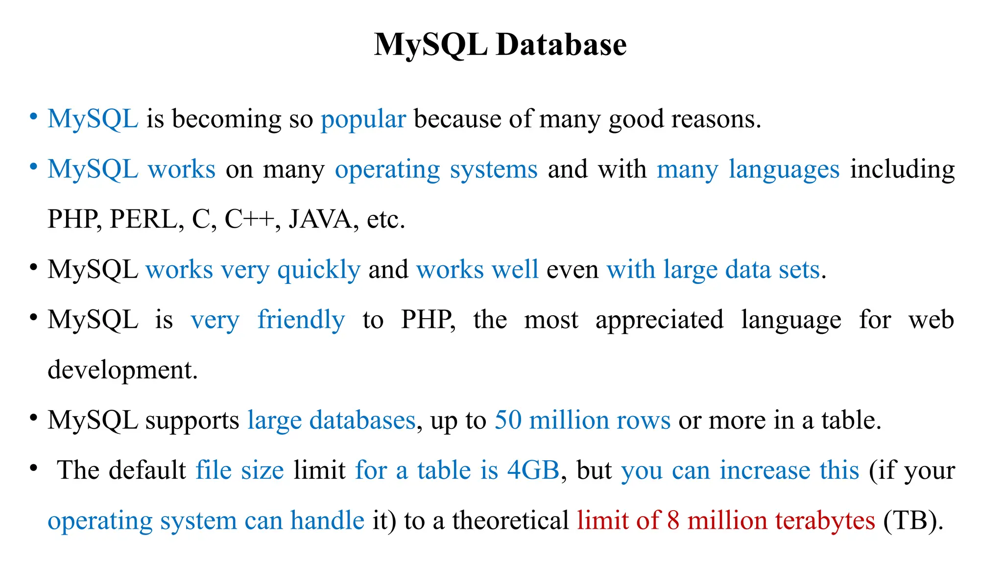 MySQL Database
• MySQL is becoming so popular because of many good reasons.
• MySQL works on many operating systems and with many languages including
PHP, PERL, C, C++, JAVA, etc.
• MySQL works very quickly and works well even with large data sets.
• MySQL is very friendly to PHP, the most appreciated language for web
development.
• MySQL supports large databases, up to 50 million rows or more in a table.
• The default file size limit for a table is 4GB, but you can increase this (if your
operating system can handle it) to a theoretical limit of 8 million terabytes (TB).
 