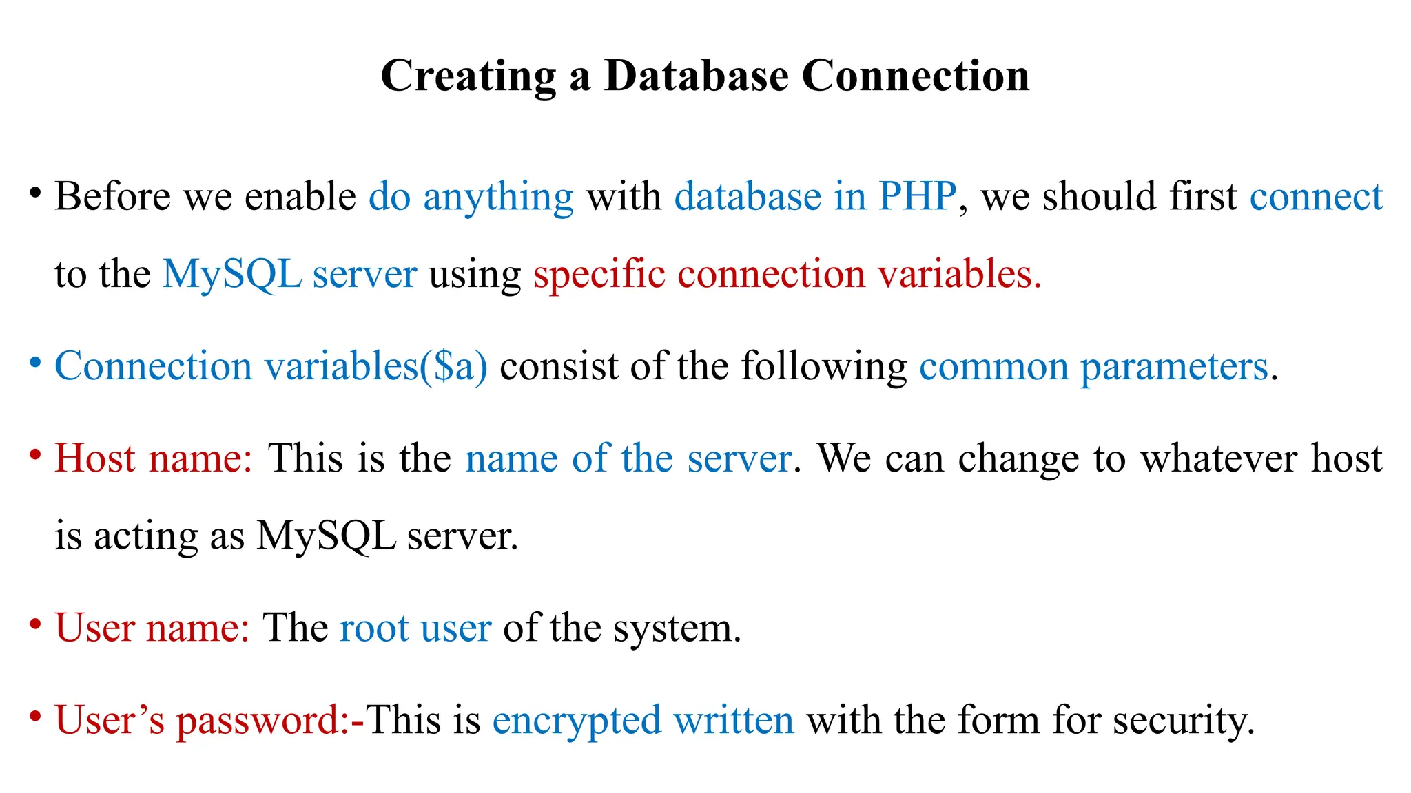Creating a Database Connection
• Before we enable do anything with database in PHP, we should first connect
to the MySQL server using specific connection variables.
• Connection variables($a) consist of the following common parameters.
• Host name: This is the name of the server. We can change to whatever host
is acting as MySQL server.
• User name: The root user of the system.
• User’s password:-This is encrypted written with the form for security.
 
