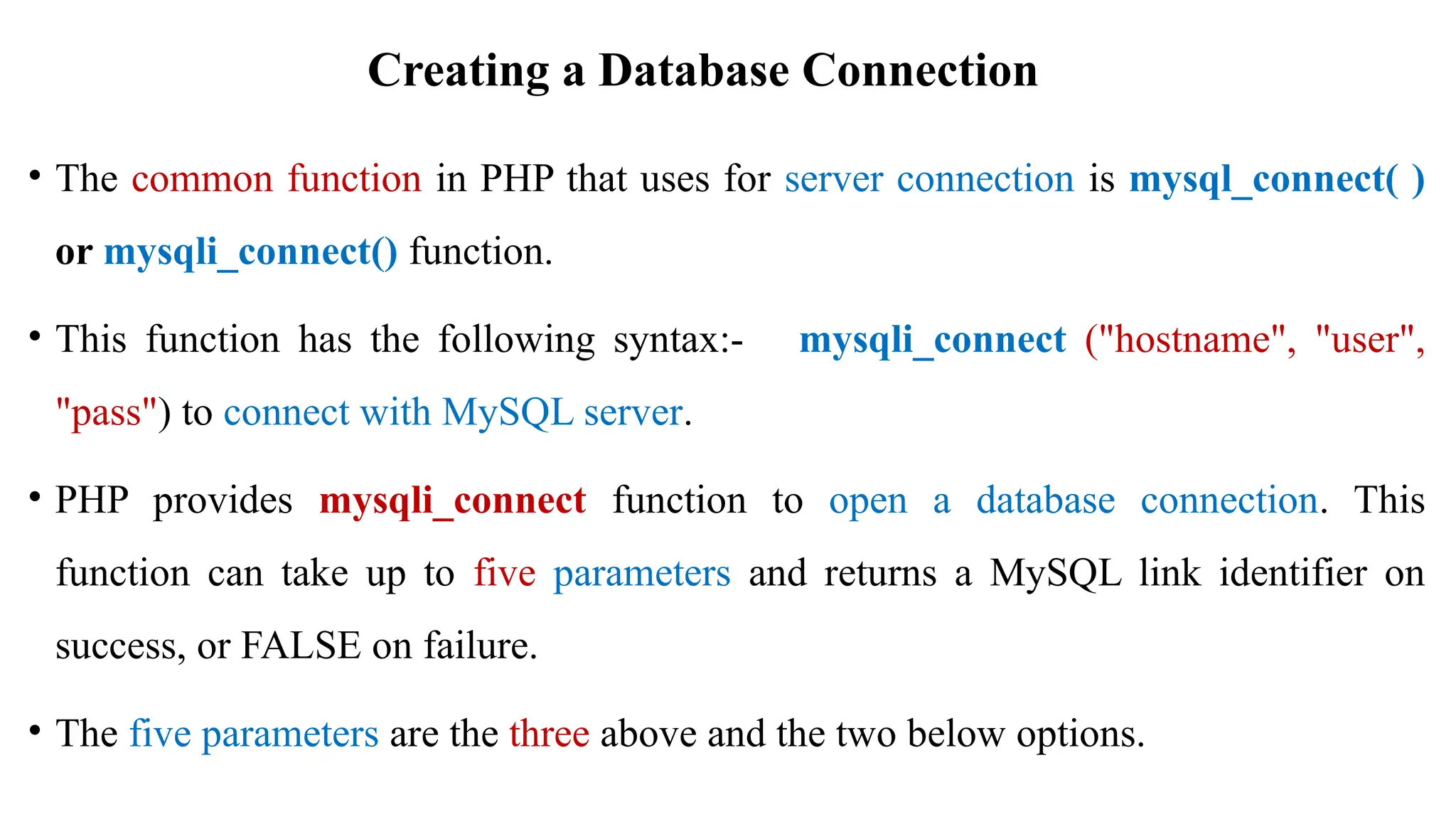 Creating a Database Connection
• The common function in PHP that uses for server connection is mysql_connect( )
or mysqli_connect() function.
• This function has the following syntax:- mysqli_connect ("hostname", "user",
"pass") to connect with MySQL server.
• PHP provides mysqli_connect function to open a database connection. This
function can take up to five parameters and returns a MySQL link identifier on
success, or FALSE on failure.
• The five parameters are the three above and the two below options.
 