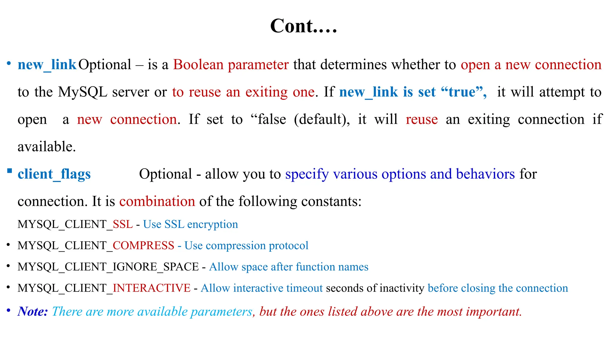 Cont.…
• new_linkOptional – is a Boolean parameter that determines whether to open a new connection
to the MySQL server or to reuse an exiting one. If new_link is set “true”, it will attempt to
open a new connection. If set to “false (default), it will reuse an exiting connection if
available.
 client_flags Optional - allow you to specify various options and behaviors for
connection. It is combination of the following constants:
MYSQL_CLIENT_SSL - Use SSL encryption
• MYSQL_CLIENT_COMPRESS - Use compression protocol
• MYSQL_CLIENT_IGNORE_SPACE - Allow space after function names
• MYSQL_CLIENT_INTERACTIVE - Allow interactive timeout seconds of inactivity before closing the connection
• Note: There are more available parameters, but the ones listed above are the most important.
 