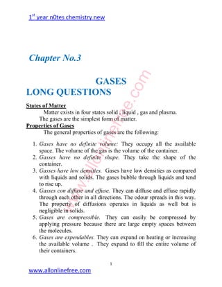 1st
year n0tes chemistry new
1
www.allonlinefree.com
Chapter No.3
GASES
LONG QUESTIONS
States of Matter
Matter exists in four states solid , liquid , gas and plasma.
The gases are the simplest form of matter.
Properties of Gases
The general properties of gases are the following:
1. Gases have no definite volume: They occupy all the available
space. The volume of the gas is the volume of the container.
2. Gasses have no definite shape. They take the shape of the
container.
3. Gasses have low densities. Gases have low densities as compared
with liquids and solids. The gases bubble through liquids and tend
to rise up.
4. Gasses con diffuse and effuse. They can diffuse and effuse rapidly
through each other in all directions. The odour spreads in this way.
The property of diffusions operates in liquids as well but is
negligible in solids.
5. Gases are compressible. They can easily be compressed by
applying pressure because there are large empty spaces between
the molecules.
6. Gases are expendables. They can expand on heating or increasing
the available volume . They expand to fill the entire volume of
their containers.
www.allonlinefree.com
 