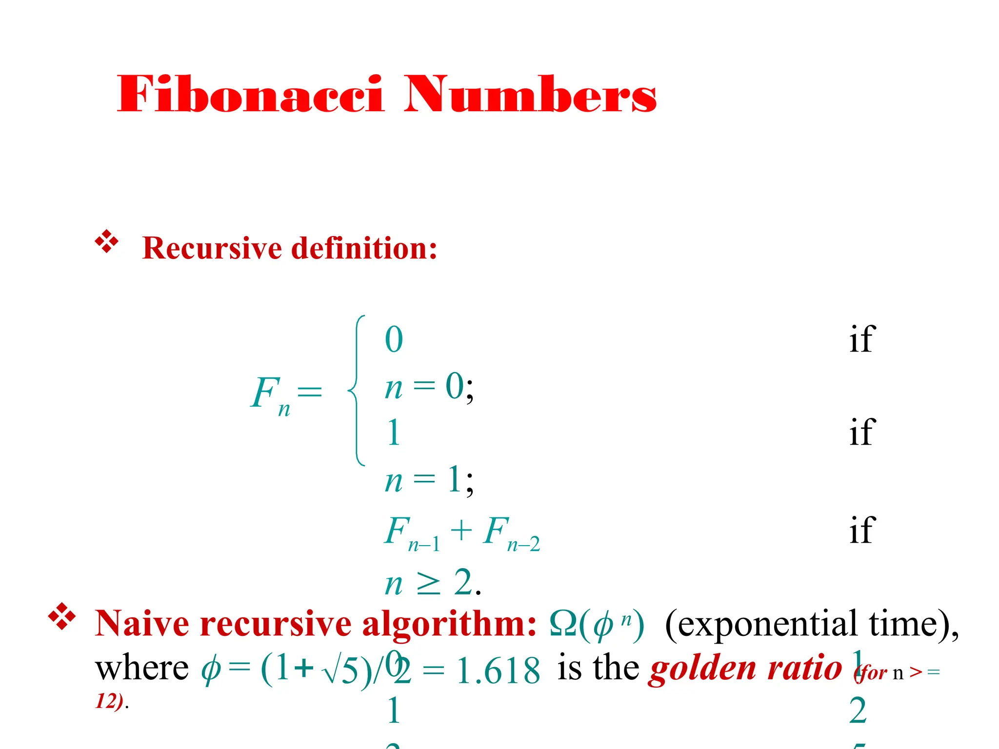 Fibonacci Numbers
 Recursive definition:
Fn =
0 if
n = 0;
1 if
n = 1;
Fn–1 + Fn–2 if
n  2.
0 1
1 2
 Naive recursive algorithm: ( n) (exponential time),
where  = (1 is the golden ratio (for n > =
12).
5)/ 2 = 1.618
 