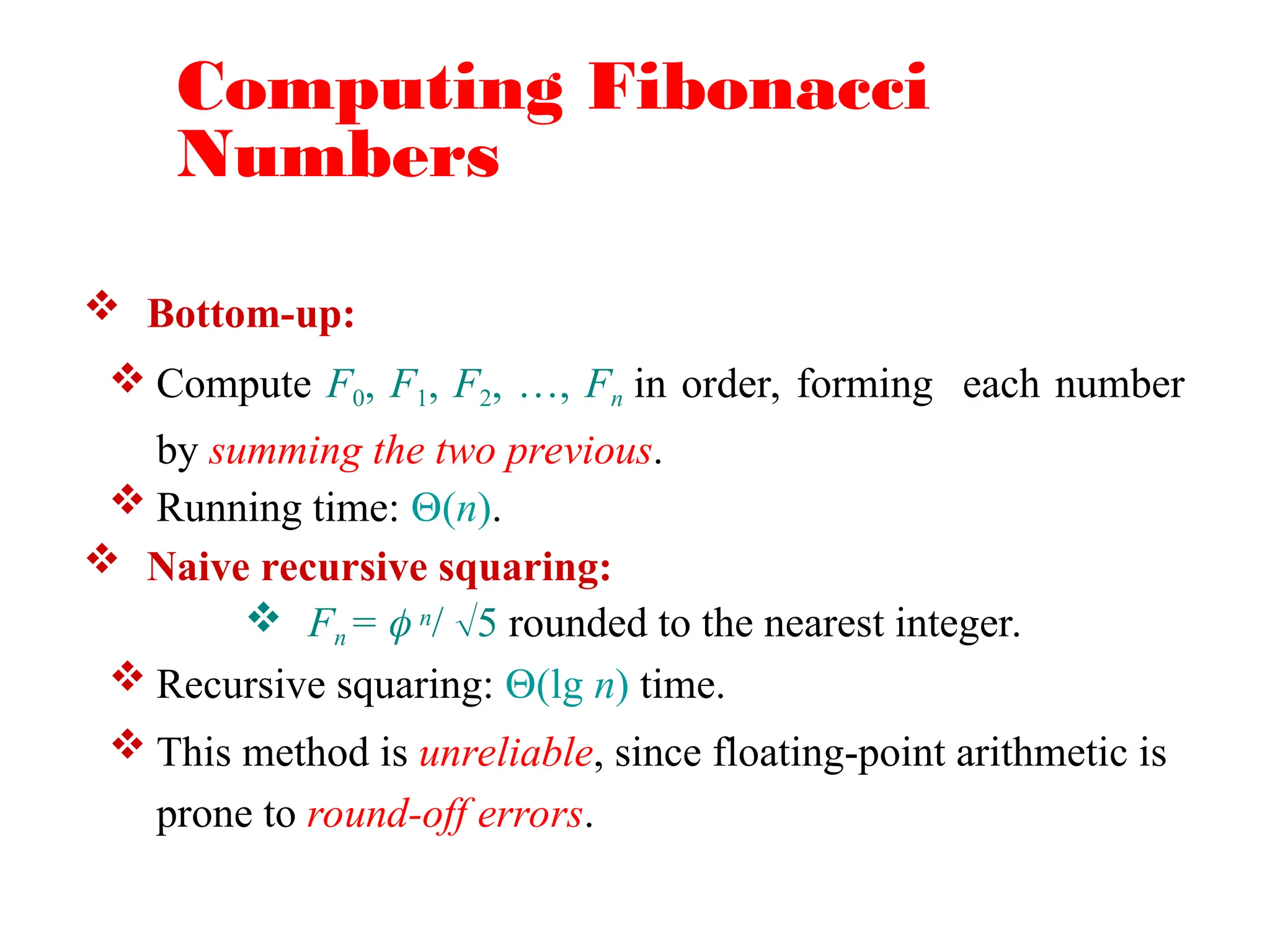 Computing Fibonacci
Numbers
 Bottom-up:
 Compute F0, F1, F2, …, Fn in order, forming each number
by summing the two previous.
 Running time: (n).
 Naive recursive squaring:
 Fn =  n/ 5 rounded to the nearest integer.
 Recursive squaring: (lg n) time.
 This method is unreliable, since floating-point arithmetic is
prone to round-off errors.
 