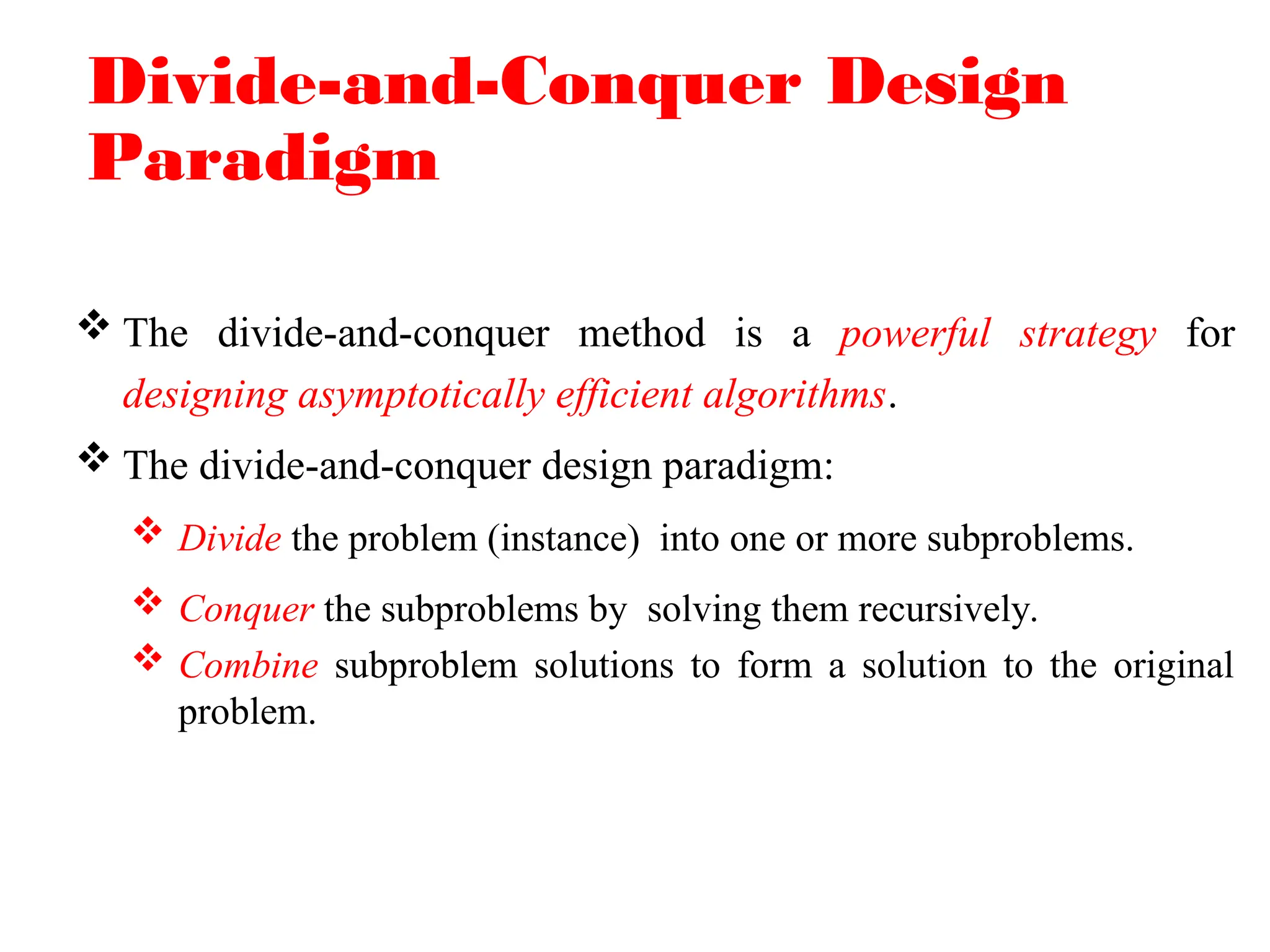 Divide-and-Conquer Design
Paradigm
 The divide-and-conquer method is a powerful strategy for
designing asymptotically efficient algorithms.
 The divide-and-conquer design paradigm:
 Divide the problem (instance) into one or more subproblems.
 Conquer the subproblems by solving them recursively.
 Combine subproblem solutions to form a solution to the original
problem.
 