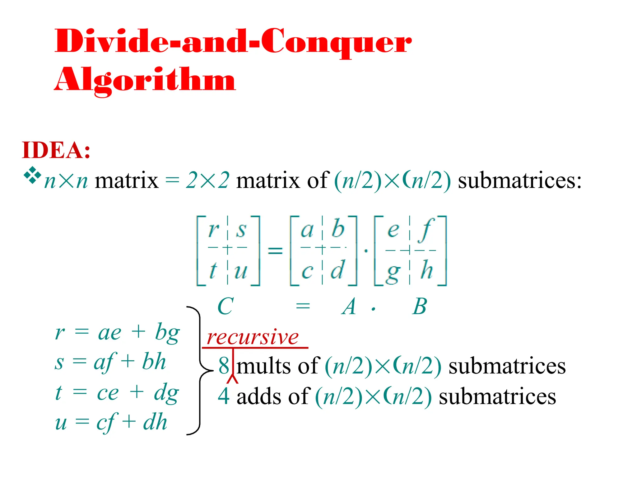 Divide-and-Conquer
Algorithm
IDEA:
nn matrix = 22 matrix of (n/2)n/2) submatrices:
C = A 
r = ae + bg
s = af + bh
t = ce + dg
u = cf + dh
8 mults of (n/2)n/2) submatrices
4 adds of (n/2)n/2) submatrices
B
^
recursive
 