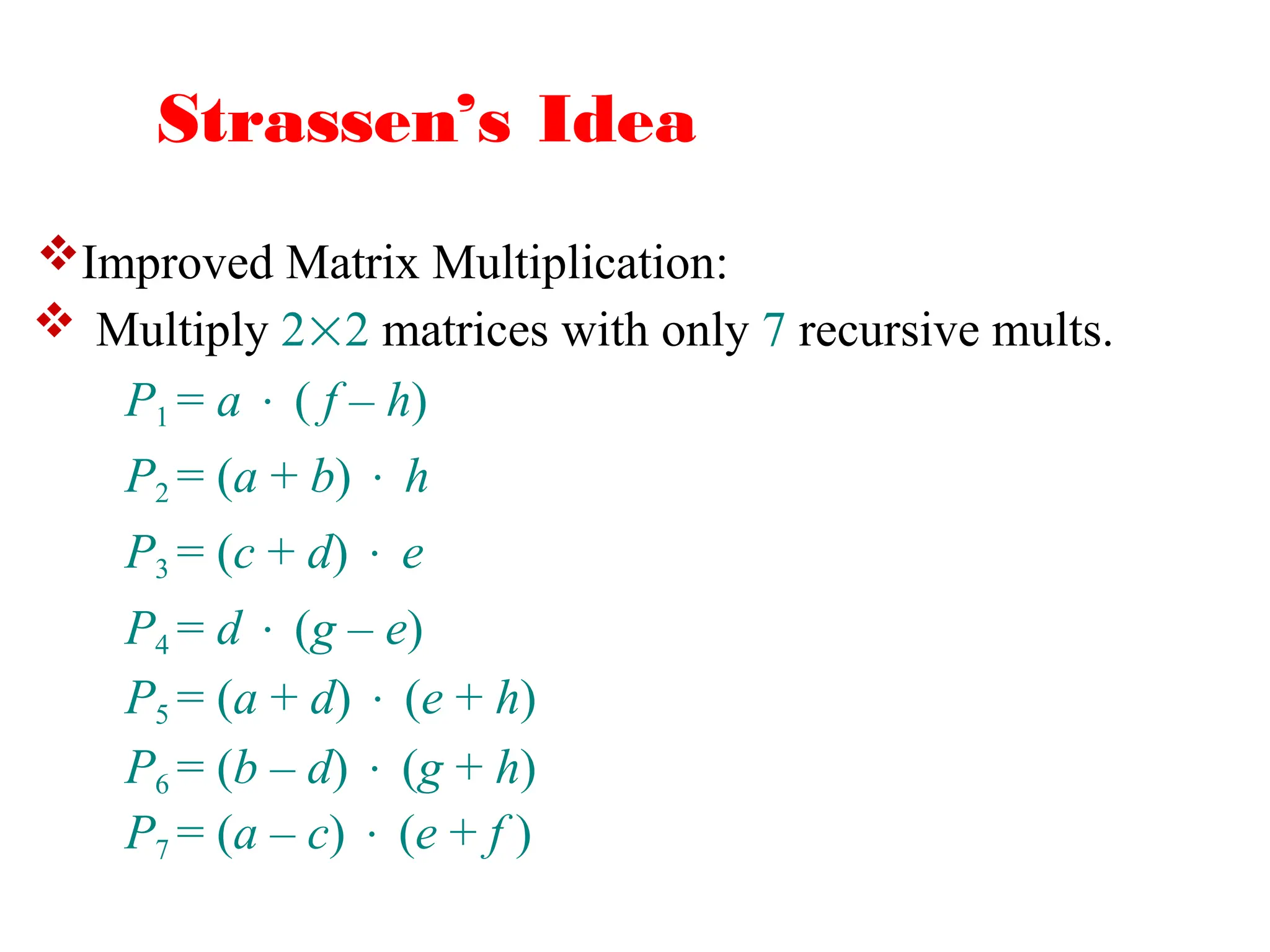 Strassen’s Idea
 Multiply 22 matrices with only 7 recursive mults.
P1 = a  ( f – h)
P2 = (a + b)  h
P3 = (c + d)  e
P4 = d  (g – e)
P5 = (a + d)  (e + h)
P6 = (b – d)  (g + h)
P7 = (a – c)  (e + f )
Improved Matrix Multiplication:
 
