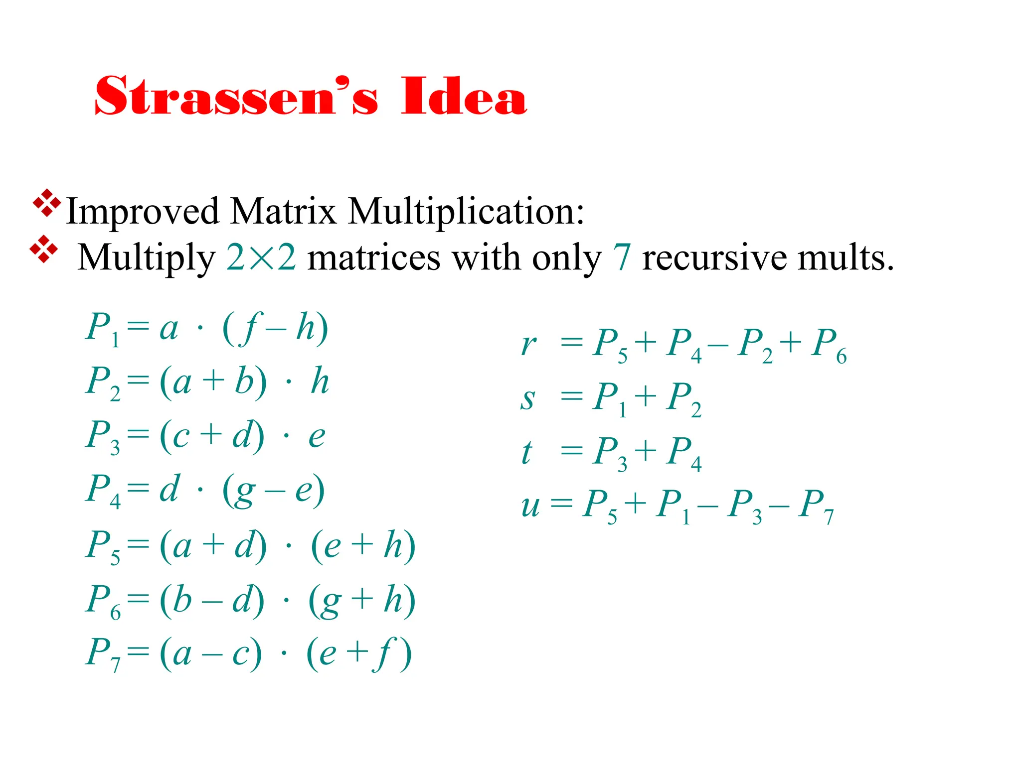 Strassen’s Idea
 Multiply 22 matrices with only 7 recursive mults.
r = P5 + P4 – P2 + P6
s = P1 + P2
t = P3 + P4
u = P5 + P1 – P3 – P7
P1 = a  ( f – h)
P2 = (a + b)  h
P3 = (c + d)  e
P4 = d  (g – e)
P5 = (a + d)  (e + h)
P6 = (b – d)  (g + h)
P7 = (a – c)  (e + f )
Improved Matrix Multiplication:
 
