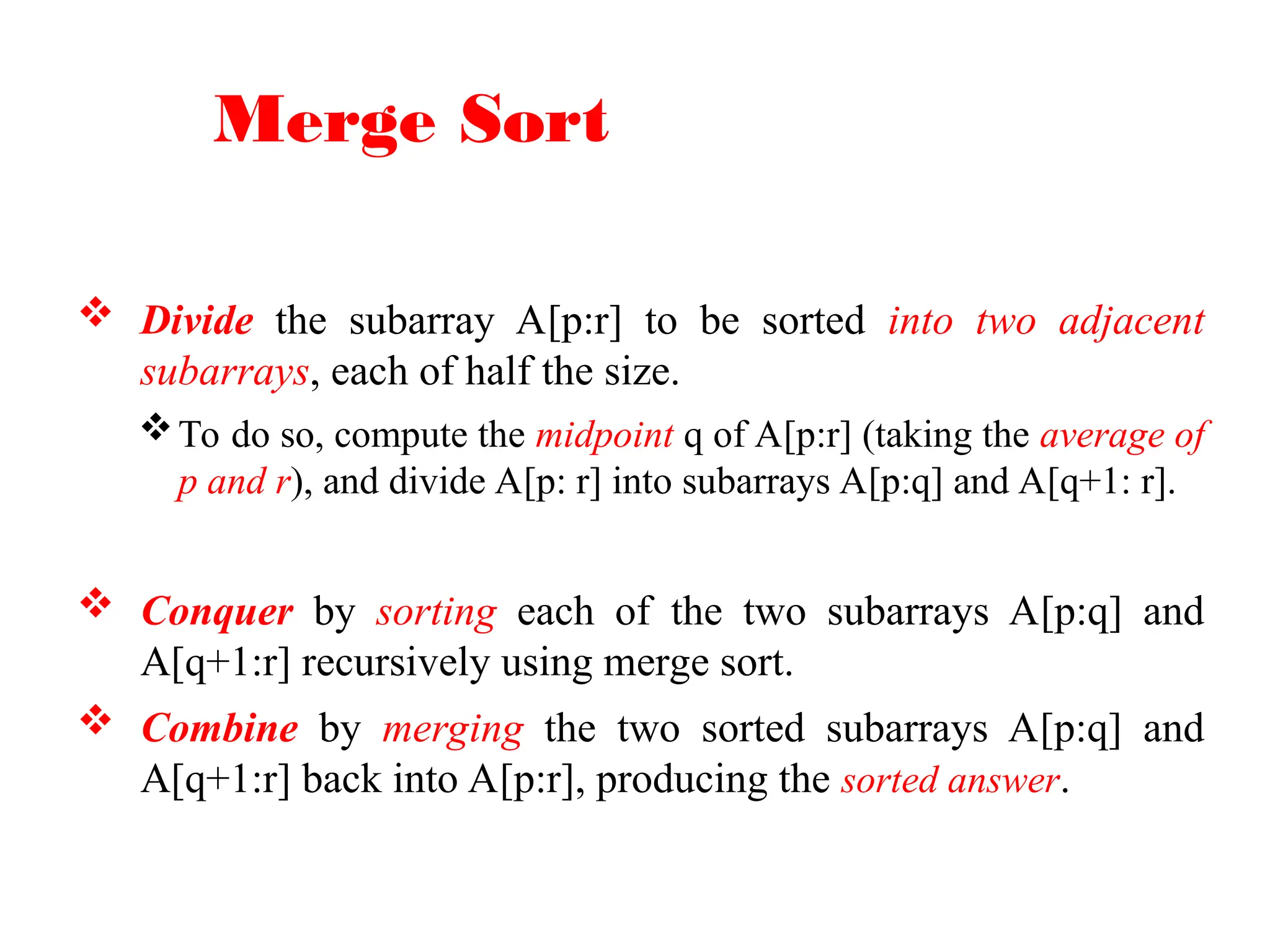 Merge Sort
 Divide the subarray A[p:r] to be sorted into two adjacent
subarrays, each of half the size.
To do so, compute the midpoint q of A[p:r] (taking the average of
p and r), and divide A[p: r] into subarrays A[p:q] and A[q+1: r].
 Conquer by sorting each of the two subarrays A[p:q] and
A[q+1:r] recursively using merge sort.
 Combine by merging the two sorted subarrays A[p:q] and
A[q+1:r] back into A[p:r], producing the sorted answer.
 