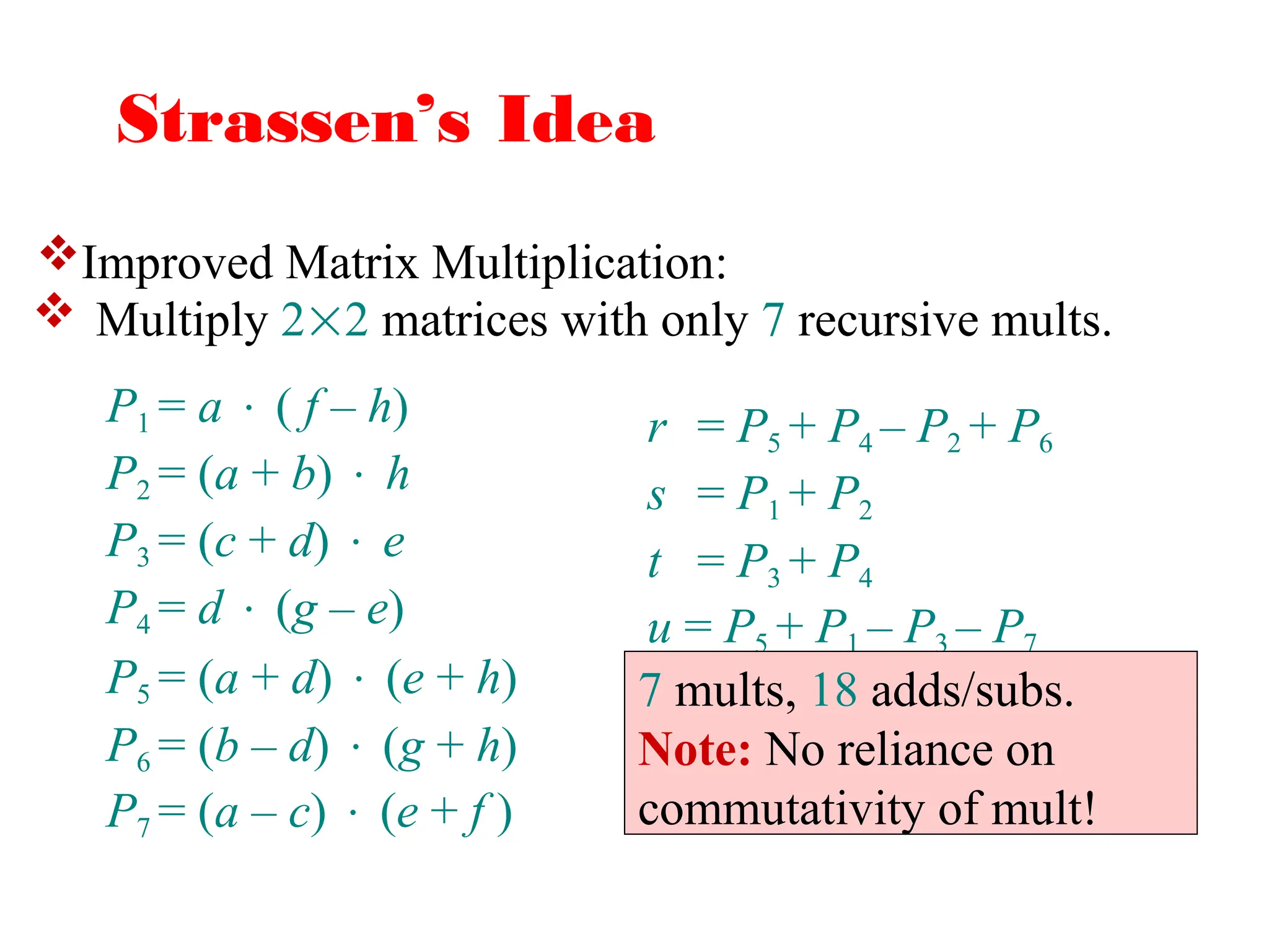 Strassen’s Idea
 Multiply 22 matrices with only 7 recursive mults.
r = P5 + P4 – P2 + P6
s = P1 + P2
t = P3 + P4
u = P5 + P1 – P3 – P7
P1 = a  ( f – h)
P2 = (a + b)  h
P3 = (c + d)  e
P4 = d  (g – e)
P5 = (a + d)  (e + h)
P6 = (b – d)  (g + h)
P7 = (a – c)  (e + f )
7 mults, 18 adds/subs.
Note: No reliance on
commutativity of mult!
Improved Matrix Multiplication:
 