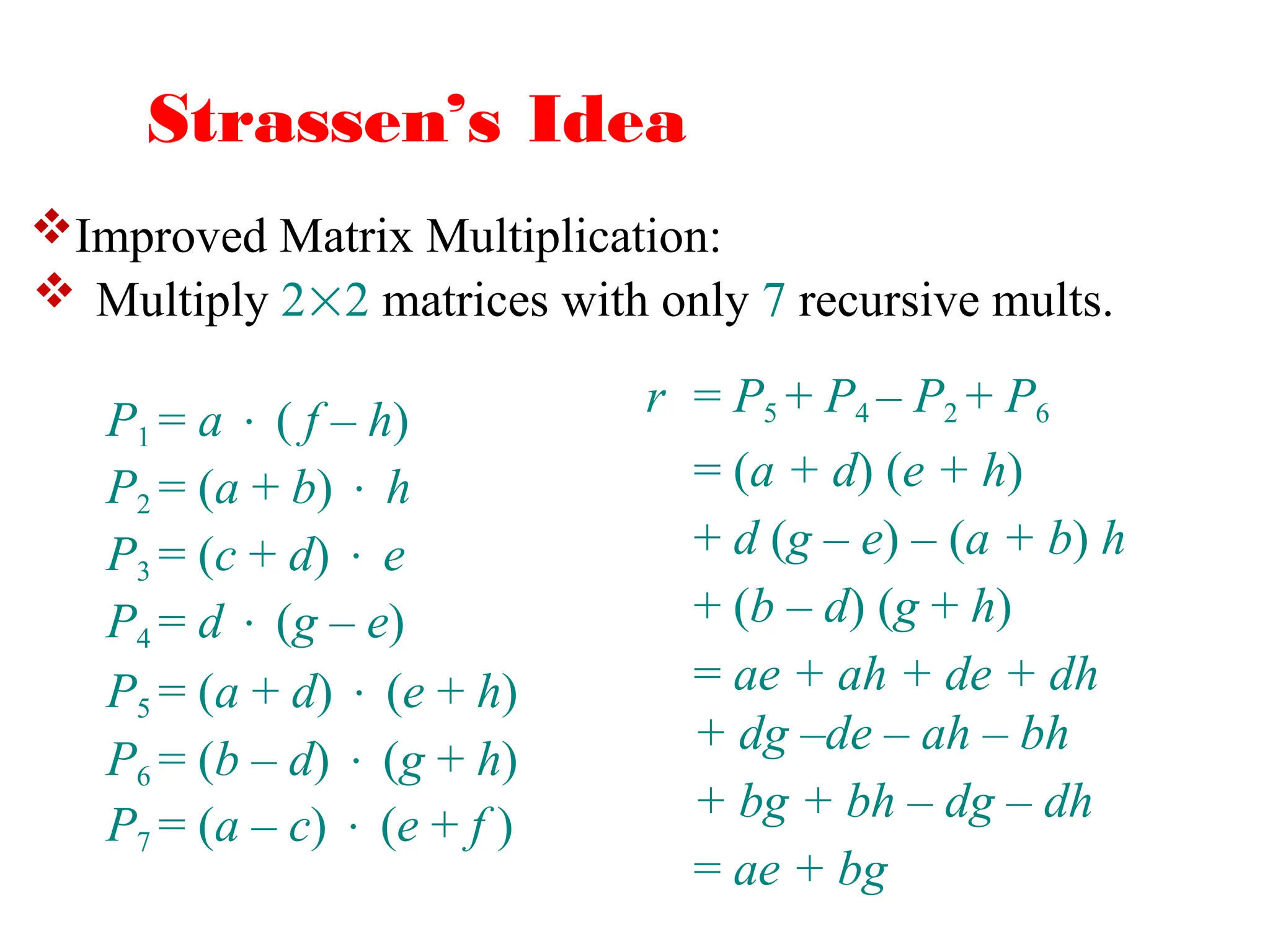 Strassen’s Idea
 Multiply 22 matrices with only 7 recursive mults.
r = P5 + P4 – P2 + P6
= (a + d) (e + h)
+ d (g – e) – (a + b) h
+ (b – d) (g + h)
= ae + ah + de + dh
+ dg –de – ah – bh
+ bg + bh – dg – dh
= ae + bg
P1 = a  ( f – h)
P2 = (a + b)  h
P3 = (c + d)  e
P4 = d  (g – e)
P5 = (a + d)  (e + h)
P6 = (b – d)  (g + h)
P7 = (a – c)  (e + f )
Improved Matrix Multiplication:
 