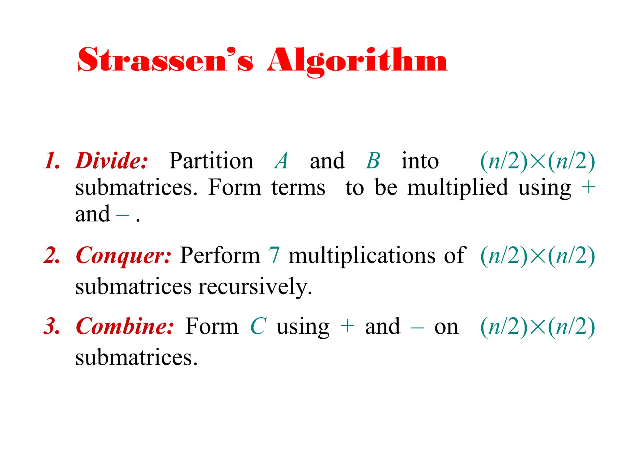 Strassen’s Algorithm
1. Divide: Partition A and B into (n/2)(n/2)
submatrices. Form terms to be multiplied using +
and – .
2. Conquer: Perform 7 multiplications of (n/2)(n/2)
submatrices recursively.
3. Combine: Form C using + and – on (n/2)(n/2)
submatrices.
 