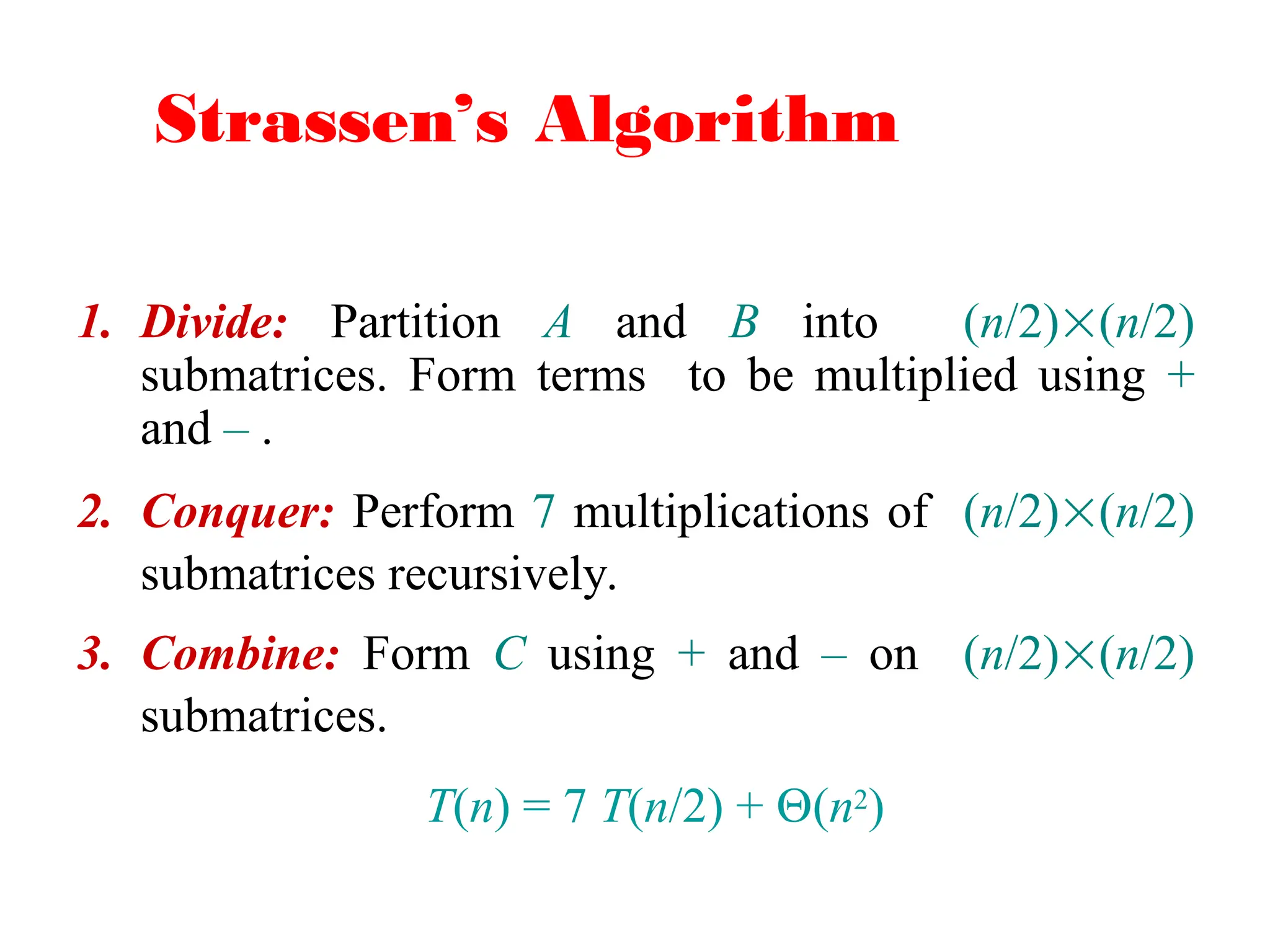 Strassen’s Algorithm
1. Divide: Partition A and B into (n/2)(n/2)
submatrices. Form terms to be multiplied using +
and – .
2. Conquer: Perform 7 multiplications of (n/2)(n/2)
submatrices recursively.
3. Combine: Form C using + and – on (n/2)(n/2)
submatrices.
T(n) = 7 T(n/2) + (n2)
 