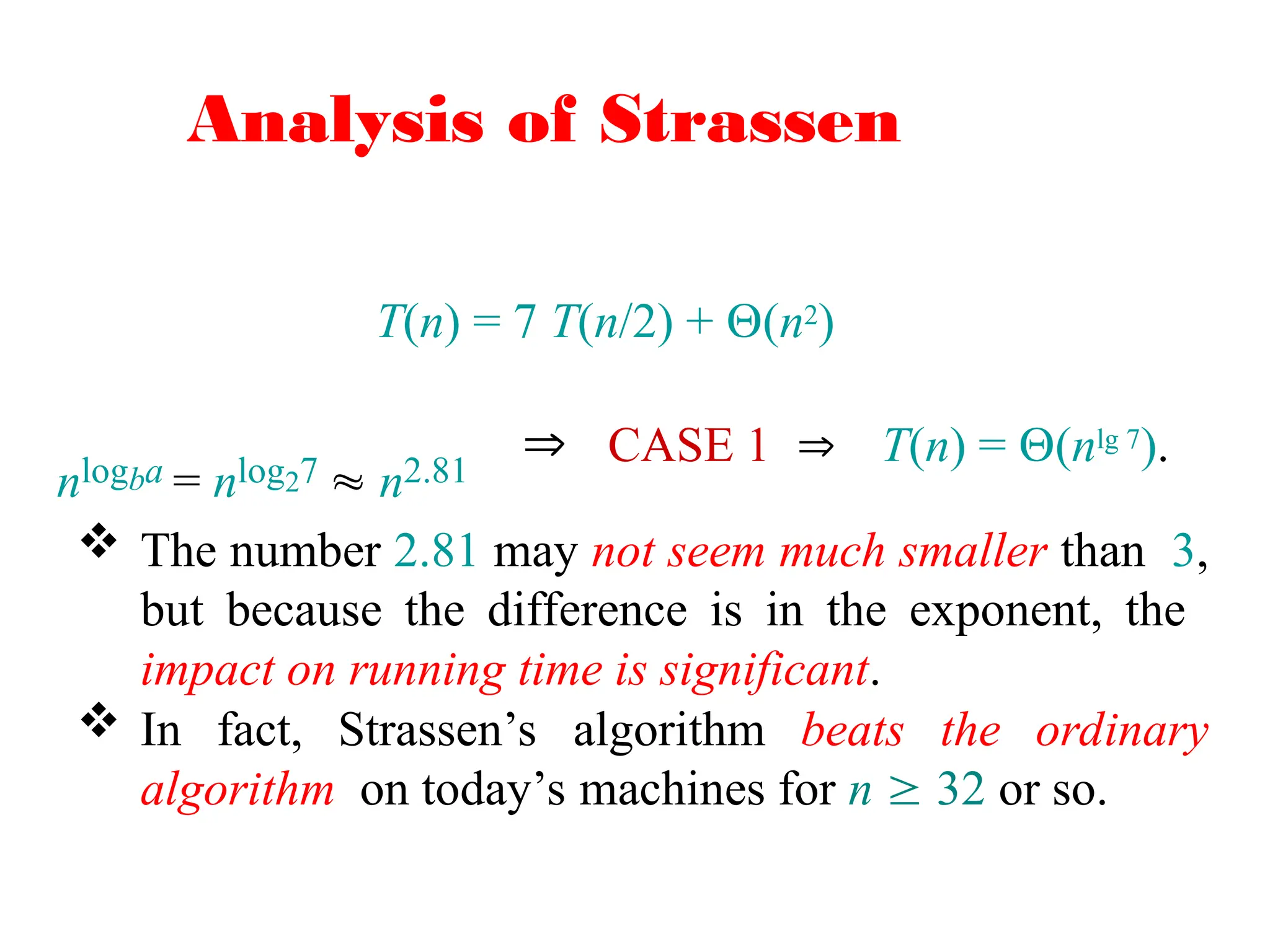 Analysis of Strassen
T(n) = 7 T(n/2) + (n2)
nlogba = nlog27  n2.81
 CASE 1  T(n) = (nlg 7).
 The number 2.81 may not seem much smaller than 3,
but because the difference is in the exponent, the
impact on running time is significant.
 In fact, Strassen’s algorithm beats the ordinary
algorithm on today’s machines for n  32 or so.
 