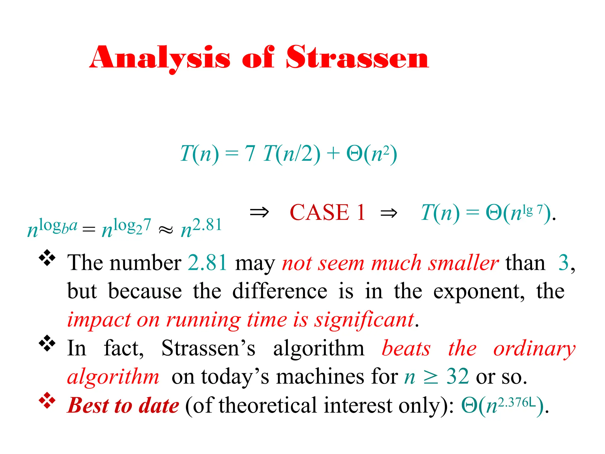 Analysis of Strassen
T(n) = 7 T(n/2) + (n2)
nlogba = nlog27  n2.81
 CASE 1  T(n) = (nlg 7).
 The number 2.81 may not seem much smaller than 3,
but because the difference is in the exponent, the
impact on running time is significant.
 In fact, Strassen’s algorithm beats the ordinary
algorithm on today’s machines for n  32 or so.
 Best to date (of theoretical interest only): (n2.376L).
 