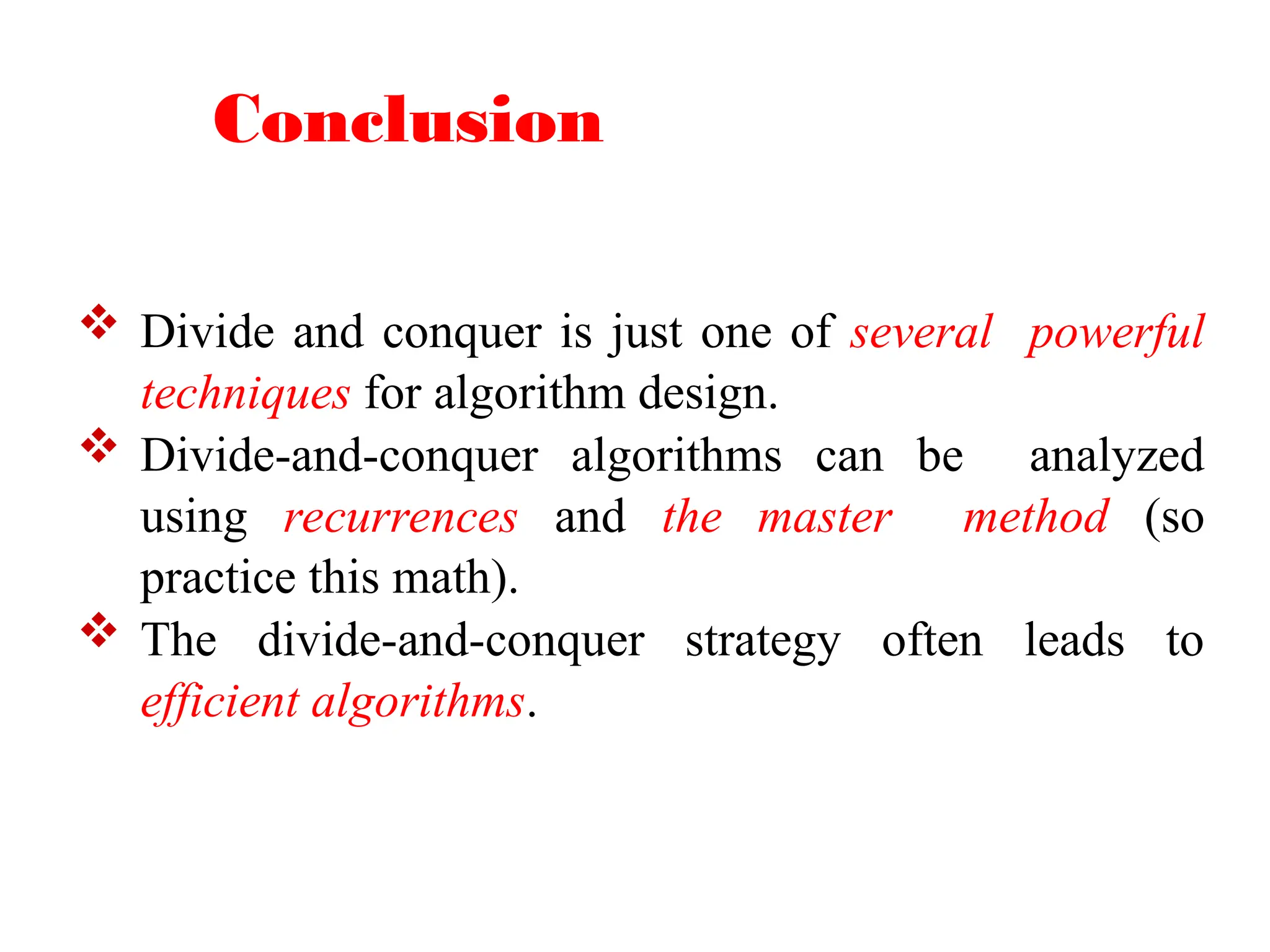 Conclusion
 Divide and conquer is just one of several powerful
techniques for algorithm design.
 Divide-and-conquer algorithms can be analyzed
using recurrences and the master method (so
practice this math).
 The divide-and-conquer strategy often leads to
efficient algorithms.
 