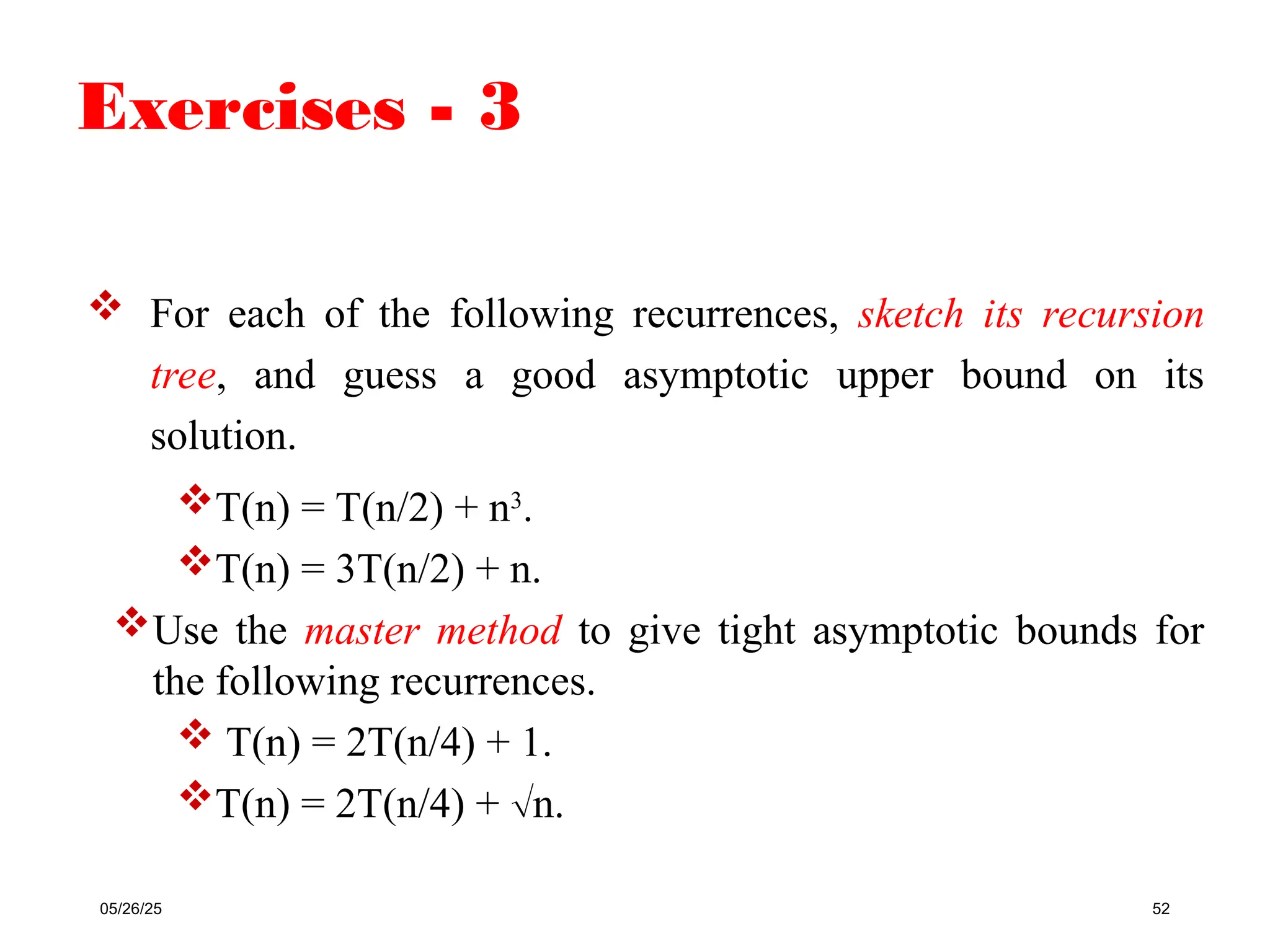 Exercises - 3
05/26/25 52
 For each of the following recurrences, sketch its recursion
tree, and guess a good asymptotic upper bound on its
solution.
T(n) = T(n/2) + n3
.
T(n) = 3T(n/2) + n.
Use the master method to give tight asymptotic bounds for
the following recurrences.
 T(n) = 2T(n/4) + 1.
T(n) = 2T(n/4) + n.
 