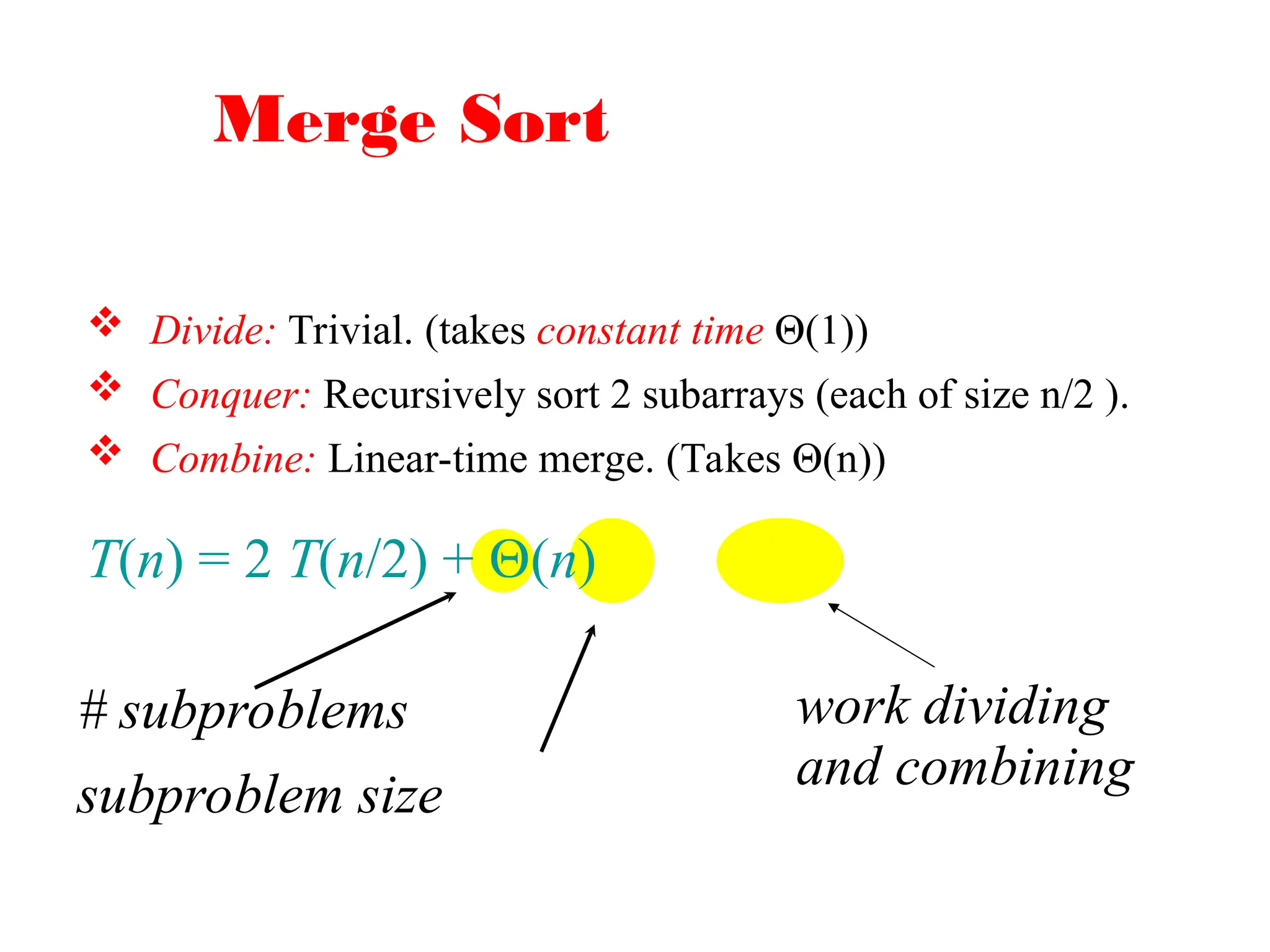 Merge Sort
 Divide: Trivial. (takes constant time Θ(1))
 Conquer: Recursively sort 2 subarrays (each of size n/2 ).
 Combine: Linear-time merge. (Takes Θ(n))
T(n) = 2 T(n/2) + (n)
# subproblems
subproblem size
work dividing
and combining
 