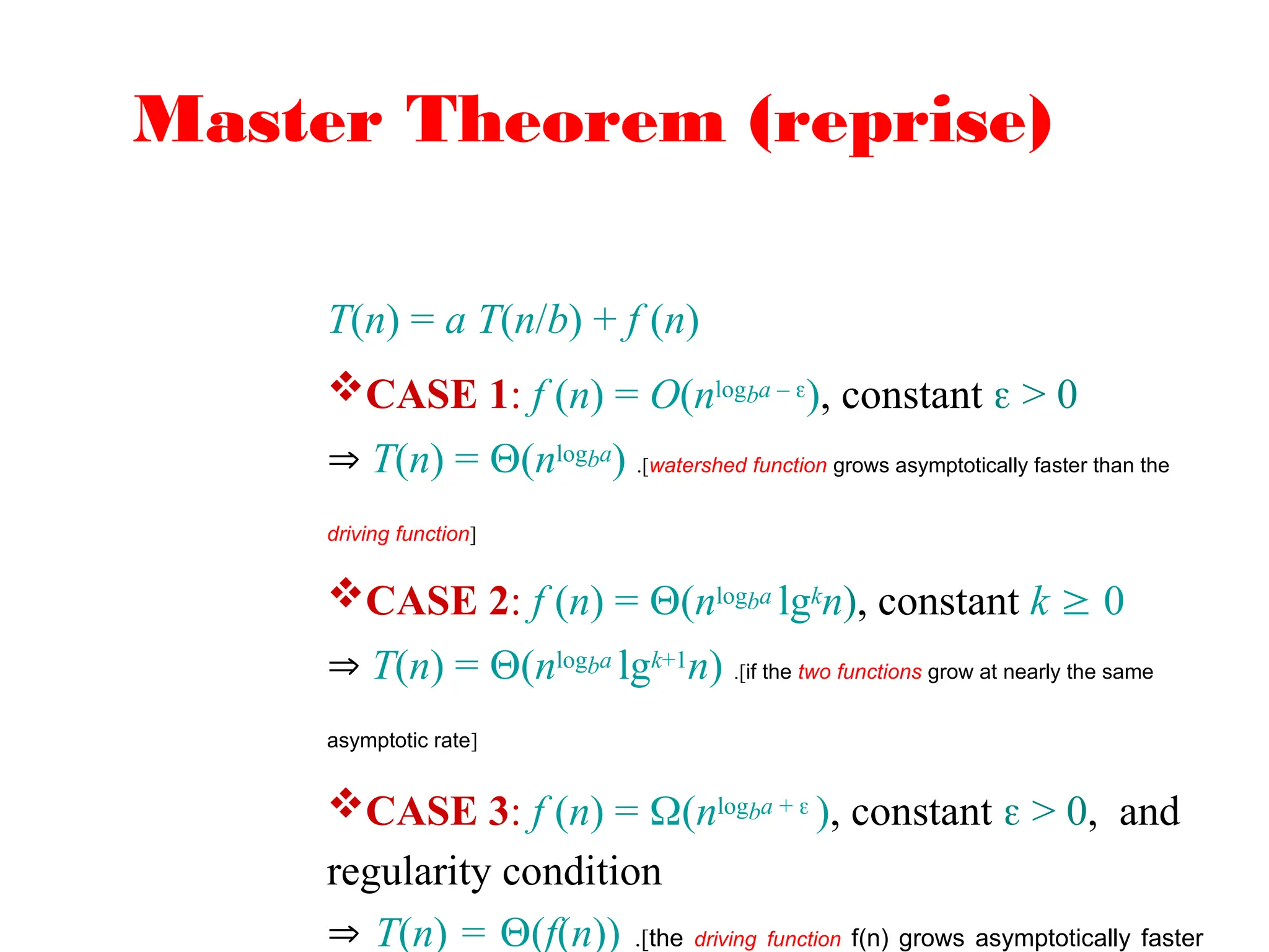 Master Theorem (reprise)
T(n) = a T(n/b) + f (n)
CASE 1: f (n) = O(nlogba – ), constant  > 0
 T(n) = (nlogba) .[watershed function grows asymptotically faster than the
driving function]
CASE 2: f (n) = (nlogba lgkn), constant k  0
 T(n) = (nlogba lgk+1n) .[if the two functions grow at nearly the same
asymptotic rate]
CASE 3: f (n) = (nlogba +  ), constant  > 0, and
regularity condition
 T(n) = (f(n)) .[the driving function f(n) grows asymptotically faster
 