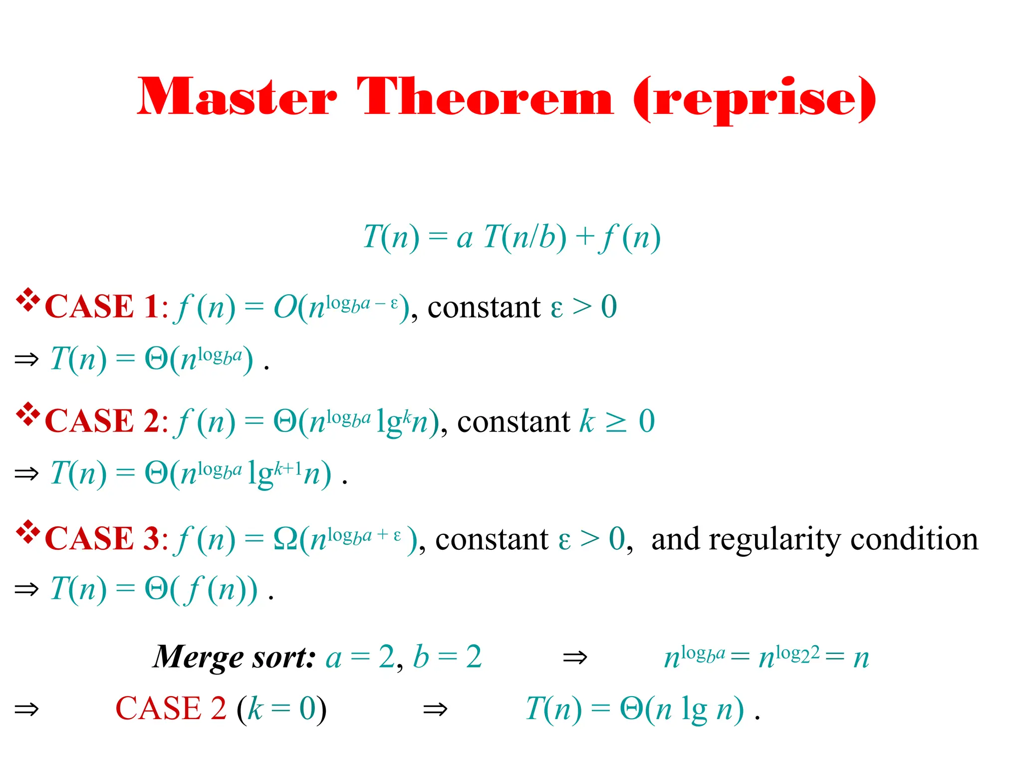 Master Theorem (reprise)
T(n) = a T(n/b) + f (n)
CASE 1: f (n) = O(nlogba – ), constant  > 0
 T(n) = (nlogba) .
CASE 2: f (n) = (nlogba lgkn), constant k  0
 T(n) = (nlogba lgk+1n) .
CASE 3: f (n) = (nlogba +  ), constant  > 0, and regularity condition
 T(n) = ( f (n)) .
Merge sort: a = 2, b = 2  nlogba = nlog22 = n
 CASE 2 (k = 0)  T(n) = (n lg n) .
 