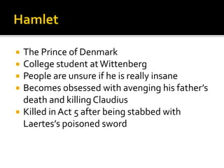  The Prince of Denmark
 College student atWittenberg
 People are unsure if he is really insane
 Becomes obsessed with avenging his father’s
death and killing Claudius
 Killed in Act 5 after being stabbed with
Laertes’s poisoned sword
 