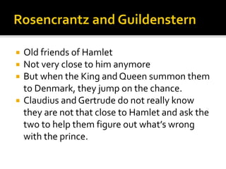  Old friends of Hamlet
 Not very close to him anymore
 But when the King and Queen summon them
to Denmark, they jump on the chance.
 Claudius and Gertrude do not really know
they are not that close to Hamlet and ask the
two to help them figure out what’s wrong
with the prince.
 