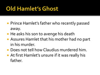  Prince Hamlet’s father who recently passed
away.
 He asks his son to avenge his death
 Assures Hamlet that his mother had no part
in his murder.
 Does not tell how Claudius murdered him.
 At first Hamlet’s unsure if it was really his
father.
 