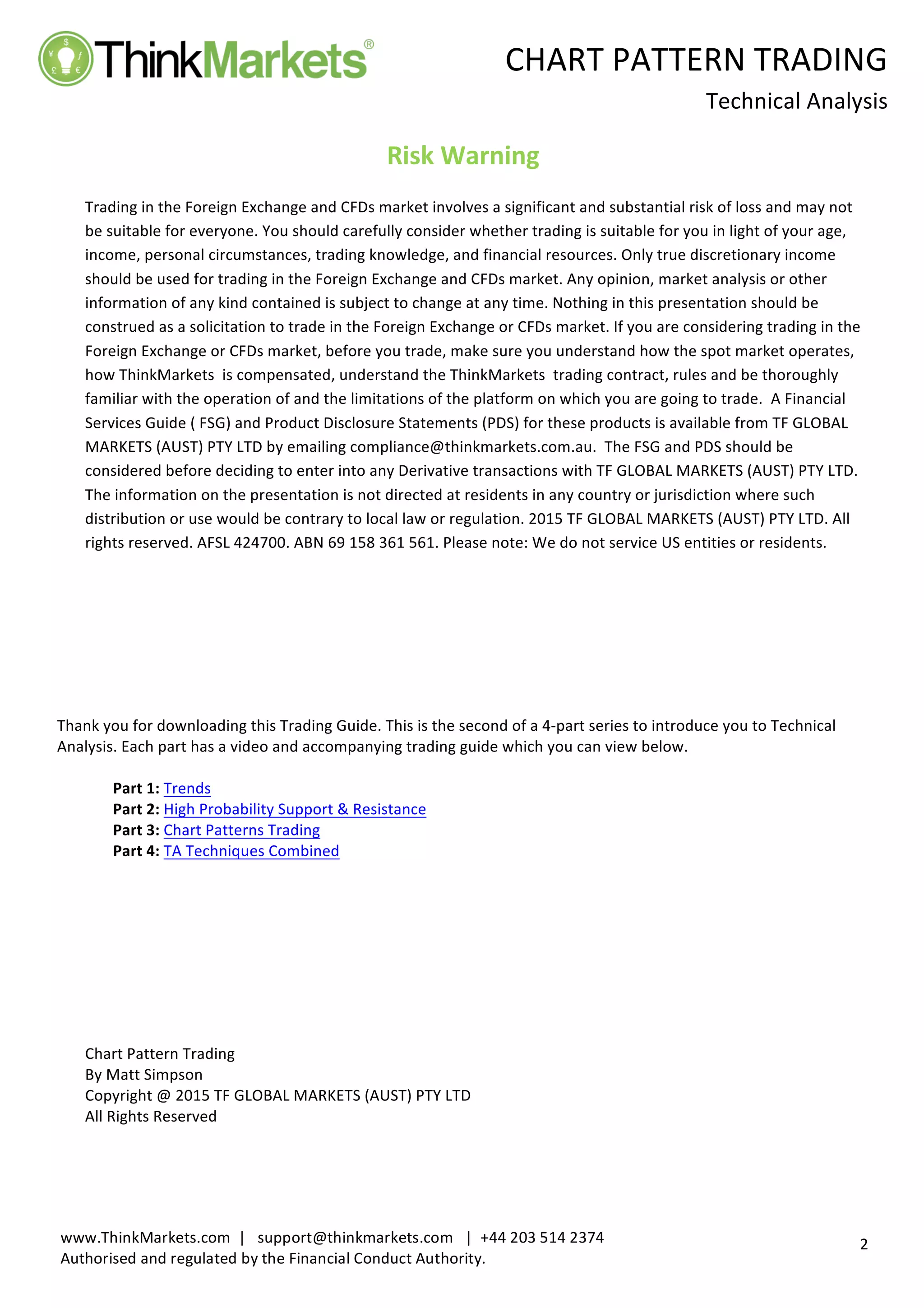 
	
   CHART	
  PATTERN	
  TRADING	
  
	
  
Technical	
  Analysis	
  
	
  
	
  
2	
  
www.ThinkMarkets.com	
  	
  |	
  	
  	
  support@thinkmarkets.com	
  	
  	
  |	
  	
  +44	
  203	
  514	
  2374	
  
Authorised	
  and	
  regulated	
  by	
  the	
  Financial	
  Conduct	
  Authority.	
  
	
   	
  
Risk	
  Warning	
  
	
  
Trading	
  in	
  the	
  Foreign	
  Exchange	
  and	
  CFDs	
  market	
  involves	
  a	
  significant	
  and	
  substantial	
  risk	
  of	
  loss	
  and	
  may	
  not	
  
be	
  suitable	
  for	
  everyone.	
  You	
  should	
  carefully	
  consider	
  whether	
  trading	
  is	
  suitable	
  for	
  you	
  in	
  light	
  of	
  your	
  age,	
  
income,	
  personal	
  circumstances,	
  trading	
  knowledge,	
  and	
  financial	
  resources.	
  Only	
  true	
  discretionary	
  income	
  
should	
  be	
  used	
  for	
  trading	
  in	
  the	
  Foreign	
  Exchange	
  and	
  CFDs	
  market.	
  Any	
  opinion,	
  market	
  analysis	
  or	
  other	
  
information	
  of	
  any	
  kind	
  contained	
  is	
  subject	
  to	
  change	
  at	
  any	
  time.	
  Nothing	
  in	
  this	
  presentation	
  should	
  be	
  
construed	
  as	
  a	
  solicitation	
  to	
  trade	
  in	
  the	
  Foreign	
  Exchange	
  or	
  CFDs	
  market.	
  If	
  you	
  are	
  considering	
  trading	
  in	
  the	
  
Foreign	
  Exchange	
  or	
  CFDs	
  market,	
  before	
  you	
  trade,	
  make	
  sure	
  you	
  understand	
  how	
  the	
  spot	
  market	
  operates,	
  
how	
  ThinkMarkets	
  	
  is	
  compensated,	
  understand	
  the	
  ThinkMarkets	
  	
  trading	
  contract,	
  rules	
  and	
  be	
  thoroughly	
  
familiar	
  with	
  the	
  operation	
  of	
  and	
  the	
  limitations	
  of	
  the	
  platform	
  on	
  which	
  you	
  are	
  going	
  to	
  trade.	
  	
  A	
  Financial	
  
Services	
  Guide	
  (	
  FSG)	
  and	
  Product	
  Disclosure	
  Statements	
  (PDS)	
  for	
  these	
  products	
  is	
  available	
  from	
  TF	
  GLOBAL	
  
MARKETS	
  (AUST)	
  PTY	
  LTD	
  by	
  emailing	
  compliance@thinkmarkets.com.au.	
  	
  The	
  FSG	
  and	
  PDS	
  should	
  be	
  
considered	
  before	
  deciding	
  to	
  enter	
  into	
  any	
  Derivative	
  transactions	
  with	
  TF	
  GLOBAL	
  MARKETS	
  (AUST)	
  PTY	
  LTD.	
  
The	
  information	
  on	
  the	
  presentation	
  is	
  not	
  directed	
  at	
  residents	
  in	
  any	
  country	
  or	
  jurisdiction	
  where	
  such	
  
distribution	
  or	
  use	
  would	
  be	
  contrary	
  to	
  local	
  law	
  or	
  regulation.	
  2015	
  TF	
  GLOBAL	
  MARKETS	
  (AUST)	
  PTY	
  LTD.	
  All	
  
rights	
  reserved.	
  AFSL	
  424700.	
  ABN	
  69	
  158	
  361	
  561.	
  Please	
  note:	
  We	
  do	
  not	
  service	
  US	
  entities	
  or	
  residents.	
  
	
  
	
  
	
  
	
  
	
  
	
  
	
  
Thank	
  you	
  for	
  downloading	
  this	
  Trading	
  Guide.	
  This	
  is	
  the	
  second	
  of	
  a	
  4-­‐part	
  series	
  to	
  introduce	
  you	
  to	
  Technical	
  
Analysis.	
  Each	
  part	
  has	
  a	
  video	
  and	
  accompanying	
  trading	
  guide	
  which	
  you	
  can	
  view	
  below.	
  
	
  
Part	
  1:	
  Trends	
  
Part	
  2:	
  High	
  Probability	
  Support	
  &	
  Resistance	
  
Part	
  3:	
  Chart	
  Patterns	
  Trading	
  
Part	
  4:	
  TA	
  Techniques	
  Combined	
  
	
  
	
  
	
  
	
  
	
  
	
  
	
  
	
  
Chart	
  Pattern	
  Trading	
  
By	
  Matt	
  Simpson	
  
Copyright	
  @	
  2015	
  TF	
  GLOBAL	
  MARKETS	
  (AUST)	
  PTY	
  LTD	
  
All	
  Rights	
  Reserved	
   	
  
 