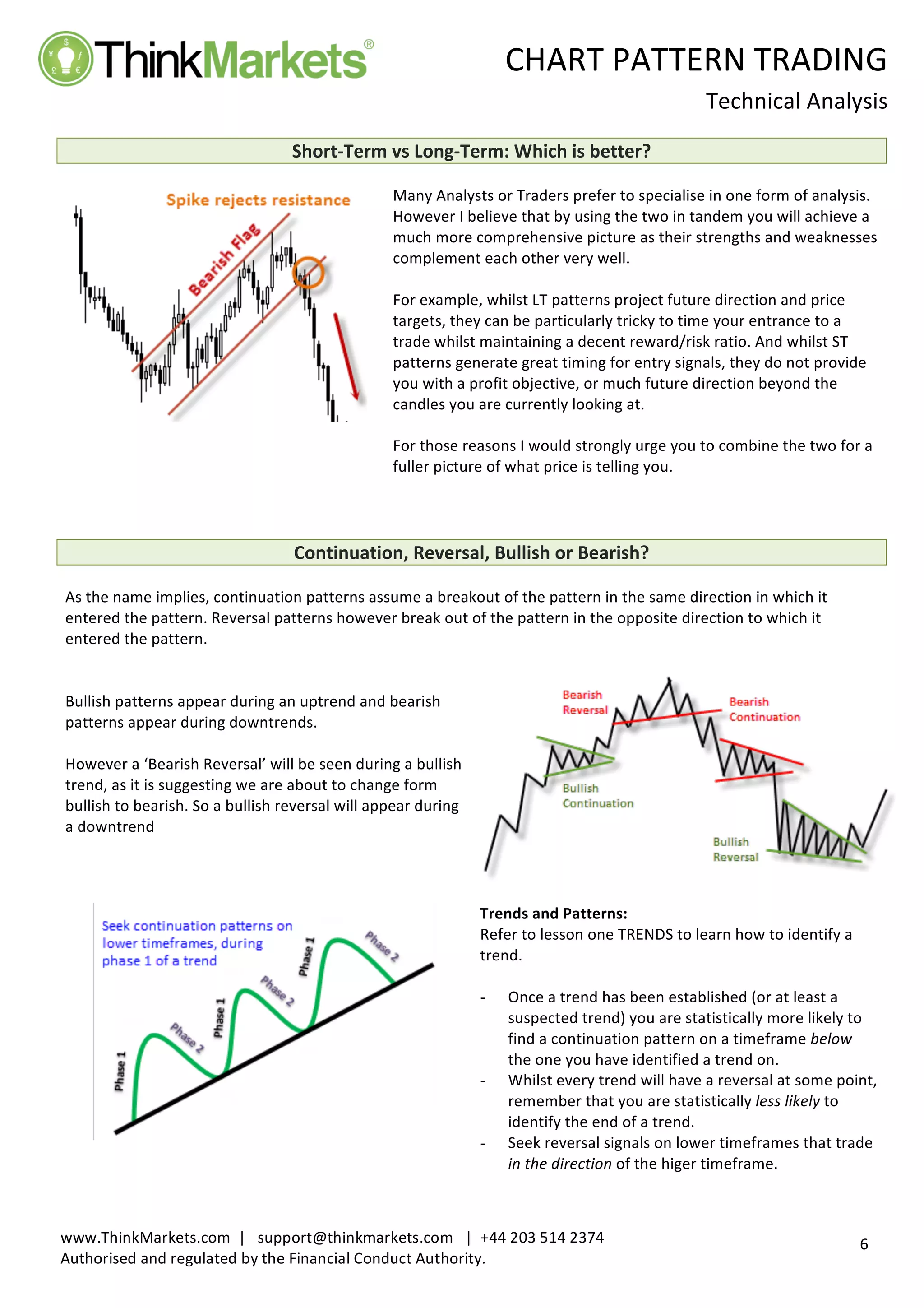 
	
   CHART	
  PATTERN	
  TRADING	
  
	
  
Technical	
  Analysis	
  
	
  
	
  
6	
  
www.ThinkMarkets.com	
  	
  |	
  	
  	
  support@thinkmarkets.com	
  	
  	
  |	
  	
  +44	
  203	
  514	
  2374	
  
Authorised	
  and	
  regulated	
  by	
  the	
  Financial	
  Conduct	
  Authority.	
  
	
   	
  
Short-­‐Term	
  vs	
  Long-­‐Term:	
  Which	
  is	
  better?	
  	
  
	
  
	
  
	
  
Many	
  Analysts	
  or	
  Traders	
  prefer	
  to	
  specialise	
  in	
  one	
  form	
  of	
  analysis.	
  
However	
  I	
  believe	
  that	
  by	
  using	
  the	
  two	
  in	
  tandem	
  you	
  will	
  achieve	
  a	
  
much	
  more	
  comprehensive	
  picture	
  as	
  their	
  strengths	
  and	
  weaknesses	
  
complement	
  each	
  other	
  very	
  well.	
  	
  	
  
	
  
For	
  example,	
  whilst	
  LT	
  patterns	
  project	
  future	
  direction	
  and	
  price	
  
targets,	
  they	
  can	
  be	
  particularly	
  tricky	
  to	
  time	
  your	
  entrance	
  to	
  a	
  
trade	
  whilst	
  maintaining	
  a	
  decent	
  reward/risk	
  ratio.	
  And	
  whilst	
  ST	
  
patterns	
  generate	
  great	
  timing	
  for	
  entry	
  signals,	
  they	
  do	
  not	
  provide	
  
you	
  with	
  a	
  profit	
  objective,	
  or	
  much	
  future	
  direction	
  beyond	
  the	
  
candles	
  you	
  are	
  currently	
  looking	
  at.	
  	
  	
  
	
  
For	
  those	
  reasons	
  I	
  would	
  strongly	
  urge	
  you	
  to	
  combine	
  the	
  two	
  for	
  a	
  
fuller	
  picture	
  of	
  what	
  price	
  is	
  telling	
  you.	
  
	
  
	
  
	
  
Continuation,	
  Reversal,	
  Bullish	
  or	
  Bearish?	
  	
  
	
  
As	
  the	
  name	
  implies,	
  continuation	
  patterns	
  assume	
  a	
  breakout	
  of	
  the	
  pattern	
  in	
  the	
  same	
  direction	
  in	
  which	
  it	
  
entered	
  the	
  pattern.	
  Reversal	
  patterns	
  however	
  break	
  out	
  of	
  the	
  pattern	
  in	
  the	
  opposite	
  direction	
  to	
  which	
  it	
  
entered	
  the	
  pattern.	
  	
  	
  	
  
	
  
	
  
Bullish	
  patterns	
  appear	
  during	
  an	
  uptrend	
  and	
  bearish	
  
patterns	
  appear	
  during	
  downtrends.	
  	
  
	
  
However	
  a	
  ‘Bearish	
  Reversal’	
  will	
  be	
  seen	
  during	
  a	
  bullish	
  
trend,	
  as	
  it	
  is	
  suggesting	
  we	
  are	
  about	
  to	
  change	
  form	
  
bullish	
  to	
  bearish.	
  So	
  a	
  bullish	
  reversal	
  will	
  appear	
  during	
  
a	
  downtrend	
  
	
  
	
  
	
  
	
  
	
  
Trends	
  and	
  Patterns:	
  	
  
Refer	
  to	
  lesson	
  one	
  TRENDS	
  to	
  learn	
  how	
  to	
  identify	
  a	
  
trend.	
  	
  
	
  
-   Once	
  a	
  trend	
  has	
  been	
  established	
  (or	
  at	
  least	
  a	
  
suspected	
  trend)	
  you	
  are	
  statistically	
  more	
  likely	
  to	
  
find	
  a	
  continuation	
  pattern	
  on	
  a	
  timeframe	
  below	
  
the	
  one	
  you	
  have	
  identified	
  a	
  trend	
  on.	
  
-   Whilst	
  every	
  trend	
  will	
  have	
  a	
  reversal	
  at	
  some	
  point,	
  
remember	
  that	
  you	
  are	
  statistically	
  less	
  likely	
  to	
  
identify	
  the	
  end	
  of	
  a	
  trend.	
  
-   Seek	
  reversal	
  signals	
  on	
  lower	
  timeframes	
  that	
  trade	
  
in	
  the	
  direction	
  of	
  the	
  higer	
  timeframe.	
  	
  
	
  	
  
 