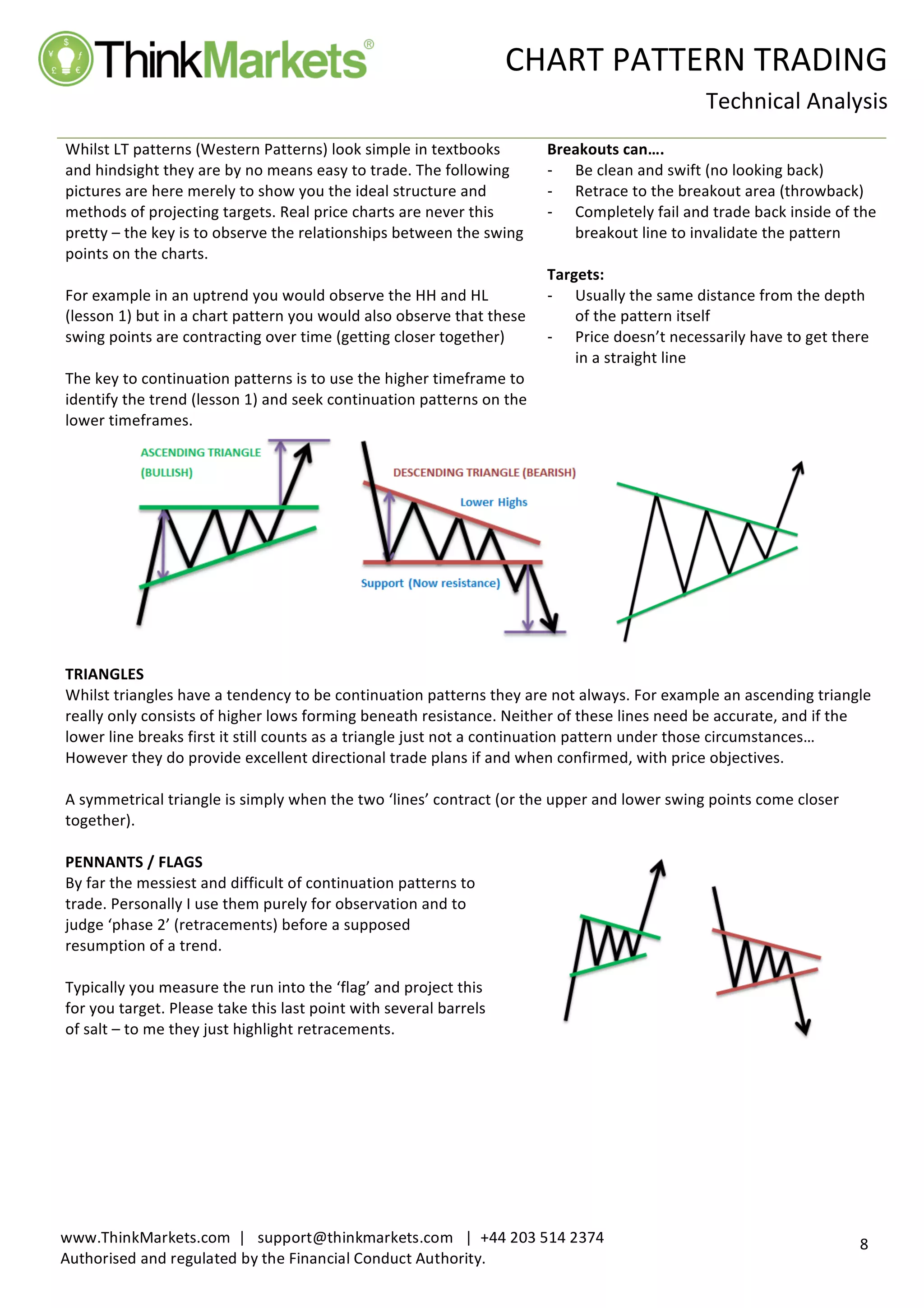  
	
   CHART	
  PATTERN	
  TRADING	
  
	
  
Technical	
  Analysis	
  
	
  
	
  
8	
  
www.ThinkMarkets.com	
  	
  |	
  	
  	
  support@thinkmarkets.com	
  	
  	
  |	
  	
  +44	
  203	
  514	
  2374	
  
Authorised	
  and	
  regulated	
  by	
  the	
  Financial	
  Conduct	
  Authority.	
  
	
   	
  
Whilst	
  LT	
  patterns	
  (Western	
  Patterns)	
  look	
  simple	
  in	
  textbooks	
  
and	
  hindsight	
  they	
  are	
  by	
  no	
  means	
  easy	
  to	
  trade.	
  The	
  following	
  
pictures	
  are	
  here	
  merely	
  to	
  show	
  you	
  the	
  ideal	
  structure	
  and	
  
methods	
  of	
  projecting	
  targets.	
  Real	
  price	
  charts	
  are	
  never	
  this	
  
pretty	
  –	
  the	
  key	
  is	
  to	
  observe	
  the	
  relationships	
  between	
  the	
  swing	
  
points	
  on	
  the	
  charts.	
  	
  
	
  
For	
  example	
  in	
  an	
  uptrend	
  you	
  would	
  observe	
  the	
  HH	
  and	
  HL	
  
(lesson	
  1)	
  but	
  in	
  a	
  chart	
  pattern	
  you	
  would	
  also	
  observe	
  that	
  these	
  
swing	
  points	
  are	
  contracting	
  over	
  time	
  (getting	
  closer	
  together)	
  	
  
	
  
The	
  key	
  to	
  continuation	
  patterns	
  is	
  to	
  use	
  the	
  higher	
  timeframe	
  to	
  
identify	
  the	
  trend	
  (lesson	
  1)	
  and	
  seek	
  continuation	
  patterns	
  on	
  the	
  
lower	
  timeframes.	
  
Breakouts	
  can….	
  	
  
-­‐‑   Be	
  clean	
  and	
  swift	
  (no	
  looking	
  back)	
  
-­‐‑   Retrace	
  to	
  the	
  breakout	
  area	
  (throwback)	
  	
  
-­‐‑   Completely	
  fail	
  and	
  trade	
  back	
  inside	
  of	
  the	
  
breakout	
  line	
  to	
  invalidate	
  the	
  pattern	
  
	
  
Targets:	
  
-­‐‑   Usually	
  the	
  same	
  distance	
  from	
  the	
  depth	
  
of	
  the	
  pattern	
  itself	
  
-­‐‑   Price	
  doesn’t	
  necessarily	
  have	
  to	
  get	
  there	
  
in	
  a	
  straight	
  line	
  
	
  
	
  	
  	
  	
  	
  	
  	
  	
   	
  
	
  
TRIANGLES	
  
Whilst	
  triangles	
  have	
  a	
  tendency	
  to	
  be	
  continuation	
  patterns	
  they	
  are	
  not	
  always.	
  For	
  example	
  an	
  ascending	
  triangle	
  
really	
  only	
  consists	
  of	
  higher	
  lows	
  forming	
  beneath	
  resistance.	
  Neither	
  of	
  these	
  lines	
  need	
  be	
  accurate,	
  and	
  if	
  the	
  
lower	
  line	
  breaks	
  first	
  it	
  still	
  counts	
  as	
  a	
  triangle	
  just	
  not	
  a	
  continuation	
  pattern	
  under	
  those	
  circumstances…	
  	
  
However	
  they	
  do	
  provide	
  excellent	
  directional	
  trade	
  plans	
  if	
  and	
  when	
  confirmed,	
  with	
  price	
  objectives.	
  
	
  
A	
  symmetrical	
  triangle	
  is	
  simply	
  when	
  the	
  two	
  ‘lines’	
  contract	
  (or	
  the	
  upper	
  and	
  lower	
  swing	
  points	
  come	
  closer	
  
together).	
  	
  
	
  
PENNANTS	
  /	
  FLAGS	
  
By	
  far	
  the	
  messiest	
  and	
  difficult	
  of	
  continuation	
  patterns	
  to	
  
trade.	
  Personally	
  I	
  use	
  them	
  purely	
  for	
  observation	
  and	
  to	
  
judge	
  ‘phase	
  2’	
  (retracements)	
  before	
  a	
  supposed	
  
resumption	
  of	
  a	
  trend.	
  	
  
	
  
Typically	
  you	
  measure	
  the	
  run	
  into	
  the	
  ‘flag’	
  and	
  project	
  this	
  
for	
  you	
  target.	
  Please	
  take	
  this	
  last	
  point	
  with	
  several	
  barrels	
  
of	
  salt	
  –	
  to	
  me	
  they	
  just	
  highlight	
  retracements.	
  	
  
	
  
	
  
 