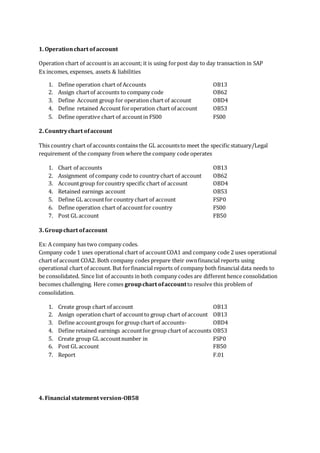 1. Operationchart of account
Operation chart of accountis an account; it is using forpost day to day transaction in SAP
Ex incomes, expenses, assets & liabilities
1. Define operation chart of Accounts OB13
2. Assign chartof accounts to company code OB62
3. Define Account group for operation chart of account OBD4
4. Define retained Account foroperation chart of account OB53
5. Define operative chart of accountin FS00 FS00
2. Countrychart ofaccount
This country chart of accounts contains the GL accountsto meet the specific statuary/Legal
requirement of the company from where the company code operates
1. Chart of accounts OB13
2. Assignment of company code to country chart of account OB62
3. Accountgroup forcountry specific chart of account OBD4
4. Retained earnings account OB53
5. Define GL accountfor country chart of account FSP0
6. Define operation chart of accountfor country FS00
7. Post GL account FB50
3. Groupchart ofaccount
Ex: A company has two company codes.
Company code 1 uses operational chart of accountCOA1 and company code 2 uses operational
chart of account COA2. Both company codes prepare their ownfinancial reports using
operational chart of account. But forfinancial reports of company both financial data needs to
be consolidated. Since list of accounts in both company codes are different hence consolidation
becomes challenging. Here comes groupchart ofaccountto resolve this problem of
consolidation.
1. Create group chart of account OB13
2. Assign operation chart of accountto group chart of account OB13
3. Define accountgroups for group chart of accounts- OBD4
4. Define retained earnings accountfor group chart of accounts OB53
5. Create group GL accountnumber in FSP0
6. Post GL account FB50
7. Report F.01
4. Financial statement version-OB58
 