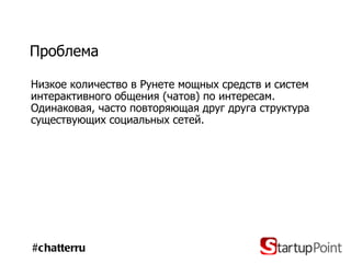 Проблема Низкое количество в Рунете мощных средств и систем интерактивного общения (чатов) по интересам. Одинаковая, часто повторяющая друг друга структура существующих социальных сетей. #chatterru 