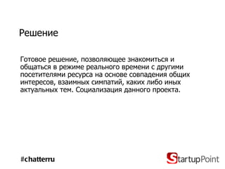 Решение Готовое решение, позволяющее знакомиться и  общаться в режиме реального времени с другими посетителями ресурса на основе совпадения общих интересов, взаимных симпатий, каких либо иных актуальных тем. Социализация данного проекта.  #chatterru 